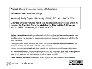 Project: Ghana Emergency Medicine Collaborative
Document Title: Research Design
Author(s): Emily Sagalyn (University of Utah), MD, MPH, FAWM 2012
License: Unless otherwise noted, this material is made available under the
terms of the Creative Commons Attribution Share Alike-3.0 License:
http://creativecommons.org/licenses/by-sa/3.0/

We have reviewed this material in accordance with U.S. Copyright Law and have tried to maximize your
ability to use, share, and adapt it. These lectures have been modified in the process of making a publicly
shareable version. The citation key on the following slide provides information about how you may share and
adapt this material.
Copyright holders of content included in this material should contact open.michigan@umich.edu with any
questions, corrections, or clarification regarding the use of content.
For more information about how to cite these materials visit http://open.umich.edu/privacy-and-terms-use.
Any medical information in this material is intended to inform and educate and is not a tool for self-diagnosis
or a replacement for medical evaluation, advice, diagnosis or treatment by a healthcare professional. Please
speak to your physician if you have questions about your medical condition.
Viewer discretion is advised: Some medical content is graphic and may not be suitable for all viewers.

1

 