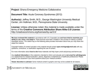 Project: Ghana Emergency Medicine Collaborative
Document Title: Acute Coronary Syndromes (2012)
Author(s): Jeffrey Smith, M.D., George Washington University Medical
Center; Jim Holliman, M.D., Pennsylvania State University
License: Unless otherwise noted, this material is made available under the
terms of the Creative Commons Attribution Share Alike-3.0 License:
http://creativecommons.org/licenses/by-sa/3.0/
We have reviewed this material in accordance with U.S. Copyright Law and have tried to maximize your
ability to use, share, and adapt it. These lectures have been modified in the process of making a publicly
shareable version. The citation key on the following slide provides information about how you may share and
adapt this material.
Copyright holders of content included in this material should contact open.michigan@umich.edu with any
questions, corrections, or clarification regarding the use of content.
For more information about how to cite these materials visit http://open.umich.edu/privacy-and-terms-use.
Any medical information in this material is intended to inform and educate and is not a tool for self-diagnosis
or a replacement for medical evaluation, advice, diagnosis or treatment by a healthcare professional. Please
speak to your physician if you have questions about your medical condition.
Viewer discretion is advised: Some medical content is graphic and may not be suitable for all viewers.
1
 