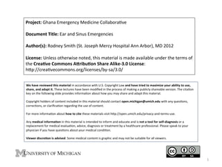 Project:	
  Ghana	
  Emergency	
  Medicine	
  Collabora4ve	
  
	
  
Document	
  Title:	
  Ear	
  and	
  Sinus	
  Emergencies	
  
	
  
Author(s):	
  Rodney	
  Smith	
  (St.	
  Joseph	
  Mercy	
  Hospital	
  Ann	
  Arbor),	
  MD	
  2012	
  
	
  
License:	
  Unless	
  otherwise	
  noted,	
  this	
  material	
  is	
  made	
  available	
  under	
  the	
  terms	
  of	
  
the	
  Crea9ve	
  Commons	
  A;ribu9on	
  Share	
  Alike-­‐3.0	
  License:	
  	
  
hKp://crea4vecommons.org/licenses/by-­‐sa/3.0/	
  	
  
We	
  have	
  reviewed	
  this	
  material	
  in	
  accordance	
  with	
  U.S.	
  Copyright	
  Law	
  and	
  have	
  tried	
  to	
  maximize	
  your	
  ability	
  to	
  use,	
  
share,	
  and	
  adapt	
  it.	
  These	
  lectures	
  have	
  been	
  modiﬁed	
  in	
  the	
  process	
  of	
  making	
  a	
  publicly	
  shareable	
  version.	
  The	
  cita4on	
  
key	
  on	
  the	
  following	
  slide	
  provides	
  informa4on	
  about	
  how	
  you	
  may	
  share	
  and	
  adapt	
  this	
  material.	
  
	
  
Copyright	
  holders	
  of	
  content	
  included	
  in	
  this	
  material	
  should	
  contact	
  open.michigan@umich.edu	
  with	
  any	
  ques4ons,	
  
correc4ons,	
  or	
  clariﬁca4on	
  regarding	
  the	
  use	
  of	
  content.	
  
	
  
For	
  more	
  informa4on	
  about	
  how	
  to	
  cite	
  these	
  materials	
  visit	
  hKp://open.umich.edu/privacy-­‐and-­‐terms-­‐use.	
  
	
  
Any	
  medical	
  informa9on	
  in	
  this	
  material	
  is	
  intended	
  to	
  inform	
  and	
  educate	
  and	
  is	
  not	
  a	
  tool	
  for	
  self-­‐diagnosis	
  or	
  a	
  
replacement	
  for	
  medical	
  evalua4on,	
  advice,	
  diagnosis	
  or	
  treatment	
  by	
  a	
  healthcare	
  professional.	
  Please	
  speak	
  to	
  your	
  
physician	
  if	
  you	
  have	
  ques4ons	
  about	
  your	
  medical	
  condi4on.	
  
	
  
Viewer	
  discre9on	
  is	
  advised:	
  Some	
  medical	
  content	
  is	
  graphic	
  and	
  may	
  not	
  be	
  suitable	
  for	
  all	
  viewers.	
  

1	
  

 