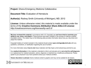 Project: Ghana Emergency Medicine Collaborative
Document Title: Evaluation of Hematuria
Author(s): Rodney Smith (University of Michigan), MD. 2012
License: Unless otherwise noted, this material is made available under the
terms of the Creative Commons Attribution Share Alike-3.0 License:
http://creativecommons.org/licenses/by-sa/3.0/
We have reviewed this material in accordance with U.S. Copyright Law and have tried to maximize your
ability to use, share, and adapt it. These lectures have been modified in the process of making a publicly
shareable version. The citation key on the following slide provides information about how you may share and
adapt this material.
Copyright holders of content included in this material should contact open.michigan@umich.edu with any
questions, corrections, or clarification regarding the use of content.
For more information about how to cite these materials visit http://open.umich.edu/privacy-and-terms-use.
Any medical information in this material is intended to inform and educate and is not a tool for self-diagnosis
or a replacement for medical evaluation, advice, diagnosis or treatment by a healthcare professional. Please
speak to your physician if you have questions about your medical condition.
Viewer discretion is advised: Some medical content is graphic and may not be suitable for all viewers.

1	
  

 