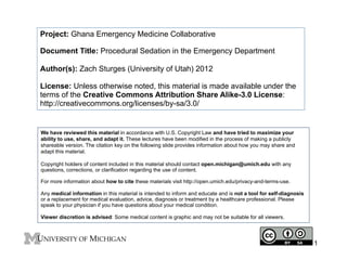 Project: Ghana Emergency Medicine Collaborative
Document Title: Procedural Sedation in the Emergency Department
Author(s): Zach Sturges (University of Utah) 2012
License: Unless otherwise noted, this material is made available under the
terms of the Creative Commons Attribution Share Alike-3.0 License:
http://creativecommons.org/licenses/by-sa/3.0/

We have reviewed this material in accordance with U.S. Copyright Law and have tried to maximize your
ability to use, share, and adapt it. These lectures have been modified in the process of making a publicly
shareable version. The citation key on the following slide provides information about how you may share and
adapt this material.
Copyright holders of content included in this material should contact open.michigan@umich.edu with any
questions, corrections, or clarification regarding the use of content.
For more information about how to cite these materials visit http://open.umich.edu/privacy-and-terms-use.
Any medical information in this material is intended to inform and educate and is not a tool for self-diagnosis
or a replacement for medical evaluation, advice, diagnosis or treatment by a healthcare professional. Please
speak to your physician if you have questions about your medical condition.
Viewer discretion is advised: Some medical content is graphic and may not be suitable for all viewers.

1

 