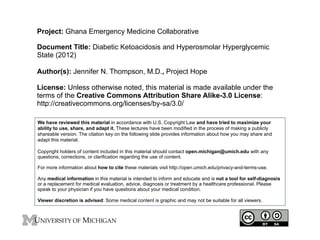 Project: Ghana Emergency Medicine Collaborative
Document Title: Diabetic Ketoacidosis and Hyperosmolar Hyperglycemic
State (2012)
Author(s): Jennifer N. Thompson, M.D., Project Hope
License: Unless otherwise noted, this material is made available under the
terms of the Creative Commons Attribution Share Alike-3.0 License:
http://creativecommons.org/licenses/by-sa/3.0/
We have reviewed this material in accordance with U.S. Copyright Law and have tried to maximize your
ability to use, share, and adapt it. These lectures have been modified in the process of making a publicly
shareable version. The citation key on the following slide provides information about how you may share and
adapt this material.
Copyright holders of content included in this material should contact open.michigan@umich.edu with any
questions, corrections, or clarification regarding the use of content.
For more information about how to cite these materials visit http://open.umich.edu/privacy-and-terms-use.
Any medical information in this material is intended to inform and educate and is not a tool for self-diagnosis
or a replacement for medical evaluation, advice, diagnosis or treatment by a healthcare professional. Please
speak to your physician if you have questions about your medical condition.
Viewer discretion is advised: Some medical content is graphic and may not be suitable for all viewers.

1	
  

 