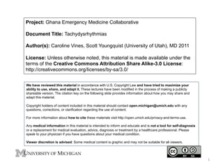 Project: Ghana Emergency Medicine Collaborative
Document Title: Tachydysrhythmias
Author(s): Caroline Vines, Scott Youngquist (University of Utah), MD 2011
License: Unless otherwise noted, this material is made available under the
terms of the Creative Commons Attribution Share Alike-3.0 License:
http://creativecommons.org/licenses/by-sa/3.0/
We have reviewed this material in accordance with U.S. Copyright Law and have tried to maximize your
ability to use, share, and adapt it. These lectures have been modified in the process of making a publicly
shareable version. The citation key on the following slide provides information about how you may share and
adapt this material.
Copyright holders of content included in this material should contact open.michigan@umich.edu with any
questions, corrections, or clarification regarding the use of content.
For more information about how to cite these materials visit http://open.umich.edu/privacy-and-terms-use.
Any medical information in this material is intended to inform and educate and is not a tool for self-diagnosis
or a replacement for medical evaluation, advice, diagnosis or treatment by a healthcare professional. Please
speak to your physician if you have questions about your medical condition.
Viewer discretion is advised: Some medical content is graphic and may not be suitable for all viewers.

!"

 