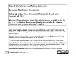 Project: Ghana Emergency Medicine Collaborative
Document Title: Diabetic Emergencies
Author(s): Andrew Wong (University of Michigan/St. Joseph Mercy
Hospital), MD 2012
License: Unless otherwise noted, this material is made available under the
terms of the Creative Commons Attribution Share Alike-3.0 License:
http://creativecommons.org/licenses/by-sa/3.0/
We have reviewed this material in accordance with U.S. Copyright Law and have tried to maximize your
ability to use, share, and adapt it. These lectures have been modified in the process of making a publicly
shareable version. The citation key on the following slide provides information about how you may share and
adapt this material.
Copyright holders of content included in this material should contact open.michigan@umich.edu with any
questions, corrections, or clarification regarding the use of content.
For more information about how to cite these materials visit http://open.umich.edu/privacy-and-terms-use.
Any medical information in this material is intended to inform and educate and is not a tool for self-diagnosis
or a replacement for medical evaluation, advice, diagnosis or treatment by a healthcare professional. Please
speak to your physician if you have questions about your medical condition.
Viewer discretion is advised: Some medical content is graphic and may not be suitable for all viewers.

1	

 