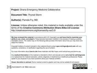 Project: Ghana Emergency Medicine Collaborative
Document Title: Thyroid Storm
Author(s): Pamela Fry, MD
License: Unless otherwise noted, this material is made available under the
terms of the Creative Commons Attribution Share Alike-3.0 License:
http://creativecommons.org/licenses/by-sa/3.0/
We have reviewed this material in accordance with U.S. Copyright Law and have tried to maximize your
ability to use, share, and adapt it. These lectures have been modified in the process of making a publicly
shareable version. The citation key on the following slide provides information about how you may share and
adapt this material.
Copyright holders of content included in this material should contact open.michigan@umich.edu with any
questions, corrections, or clarification regarding the use of content.
For more information about how to cite these materials visit http://open.umich.edu/privacy-and-terms-use.
Any medical information in this material is intended to inform and educate and is not a tool for self-diagnosis
or a replacement for medical evaluation, advice, diagnosis or treatment by a healthcare professional. Please
speak to your physician if you have questions about your medical condition.
Viewer discretion is advised: Some medical content is graphic and may not be suitable for all viewers.

1

 