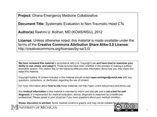 Project: Ghana Emergency Medicine Collaborative
Document Title: Systematic Evaluation to Non-Traumatic Head CTs
Author(s) Rashmi U. Kothari, MD (KCMS/MSU), 2012
License: Unless otherwise noted, this material is made available under the
terms of the Creative Commons Attribution Share Alike-3.0 License:
http://creativecommons.org/licenses/by-sa/3.0/

We have reviewed this material in accordance with U.S. Copyright Law and have tried to maximize your
ability to use, share, and adapt it. These lectures have been modified in the process of making a publicly
shareable version. The citation key on the following slide provides information about how you may share and
adapt this material.
Copyright holders of content included in this material should contact open.michigan@umich.edu with any
questions, corrections, or clarification regarding the use of content.
For more information about how to cite these materials visit http://open.umich.edu/privacy-and-terms-use.
Any medical information in this material is intended to inform and educate and is not a tool for selfdiagnosis or a replacement for medical evaluation, advice, diagnosis or treatment by a healthcare
professional. Please speak to your physician if you have questions about your medical condition.
Viewer discretion is advised: Some medical content is graphic and may not be suitable for all viewers.

1

 
