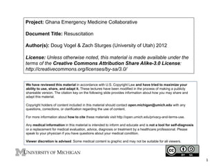Project: Ghana Emergency Medicine Collaborative
Document Title: Resuscitation
Author(s): Doug Vogel & Zach Sturges (University of Utah) 2012
License: Unless otherwise noted, this material is made available under the
terms of the Creative Commons Attribution Share Alike-3.0 License:
http://creativecommons.org/licenses/by-sa/3.0/
We have reviewed this material in accordance with U.S. Copyright Law and have tried to maximize your
ability to use, share, and adapt it. These lectures have been modified in the process of making a publicly
shareable version. The citation key on the following slide provides information about how you may share and
adapt this material.
Copyright holders of content included in this material should contact open.michigan@umich.edu with any
questions, corrections, or clarification regarding the use of content.
For more information about how to cite these materials visit http://open.umich.edu/privacy-and-terms-use.
Any medical information in this material is intended to inform and educate and is not a tool for self-diagnosis
or a replacement for medical evaluation, advice, diagnosis or treatment by a healthcare professional. Please
speak to your physician if you have questions about your medical condition.
Viewer discretion is advised: Some medical content is graphic and may not be suitable for all viewers.

1	
  

 