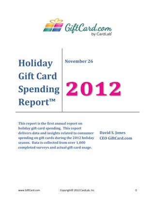 Holiday                     November 26


Gift Card
Spending
Report™
                            2012
This report is the first annual report on
holiday gift card spending. This report
delivers data and insights related to consumer           David S. Jones
spending on gift cards during the 2012 holiday           CEO GiftCard.com
season. Data is collected from over 1,000
completed surveys and actual gift card usage.




www.GiftCard.com         Copyright© 2012 CardLab, Inc.                      0
 