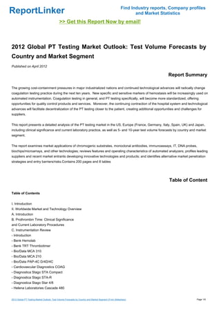 Find Industry reports, Company profiles
ReportLinker                                                                                                 and Market Statistics
                                             >> Get this Report Now by email!



2012 Global PT Testing Market Outlook: Test Volume Forecasts by
Country and Market Segment
Published on April 2012

                                                                                                                           Report Summary

The growing cost-containment pressures in major industrialized nations and continued technological advances will radically change
coagulation testing practice during the next ten years. New specific and sensitive markers of hemostasis will be increasingly used on
automated instrumentation. Coagulation testing in general, and PT testing specifically, will become more standardized, offering
opportunities for quality control products and services. Moreover, the continuing contraction of the hospital system and technological
advances will facilitate decentralization of the PT testing closer to the patient, creating additional opportunities and challenges for
suppliers.


This report presents a detailed analysis of the PT testing market in the US, Europe (France, Germany, Italy, Spain, UK) and Japan,
including clinical significance and current laboratory practice, as well as 5- and 10-year test volume forecasts by country and market
segment.


The report examines market applications of chromogenic substrates, monoclonal antibodies, immunoassays, IT, DNA probes,
biochips/microarrays, and other technologies; reviews features and operating characteristics of automated analyzers; profiles leading
suppliers and recent market entrants developing innovative technologies and products; and identifies alternative market penetration
strategies and entry barriers/risks.Contains 200 pages and 8 tables




                                                                                                                            Table of Content

Table of Contents


I. Introduction
II. Worldwide Market and Technology Overview
A. Introduction
B. Prothrombin Time: Clinical Significance
and Current Laboratory Procedures
C. Instrumentation Review
- Introduction
- Benk Hemolab
- Benk TRT Thrombotimer
- Bio/Data MCA 310
- Bio/Data MCA 210
- Bio/Data PAP-4C D/4D/4C
- Cardiovascular Diagnostics COAG
- Diagnostica Stago STA Compact
- Diagnostica Stago STA-R
- Diagnostica Stago Star 4/8
- Helena Laboratories Cascade 480


2012 Global PT Testing Market Outlook: Test Volume Forecasts by Country and Market Segment (From Slideshare)                            Page 1/6
 