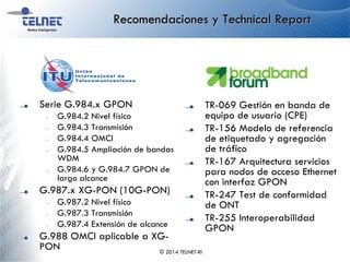 Recomendaciones y Technical Report
Serie G.984.x GPON
– G.984.2 Nivel físico
– G.984.3 Transmisión
– G.984.4 OMCI
– G.984.5 Ampliación de bandas
WDM
– G.984.6 y G.984.7 GPON de
largo alcance
G.987.x XG-PON (10G-PON)
– G.987.2 Nivel físico
– G.987.3 Transmisión
– G.987.4 Extensión de alcance
G.988 OMCI aplicable a XG-
PON
TR-069 Gestión en banda de
equipo de usuario (CPE)
TR-156 Modelo de referencia
de etiquetado y agregación
de tráfico
TR-167 Arquitectura servicios
para nodos de acceso Ethernet
con interfaz GPON
TR-247 Test de conformidad
de ONT
TR-255 Interoperabilidad
GPON
© 2014 TELNET-RI
 