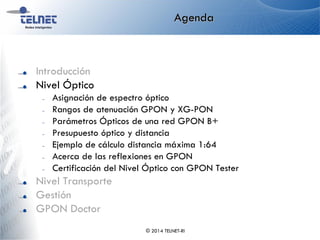 Agenda
Introducción
Nivel Óptico
– Asignación de espectro óptico
– Rangos de atenuación GPON y XG-PON
– Parámetros Ópticos de una red GPON B+
– Presupuesto óptico y distancia
– Ejemplo de cálculo distancia máxima 1:64
– Acerca de las reflexiones en GPON
– Certificación del Nivel Óptico con GPON Tester
Nivel Transporte
Gestión
GPON Doctor
© 2014 TELNET-RI
 