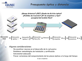 Presupuesto óptico y distancia
© 2014 TELNET-RI
¿Rango dinámico? ¿FEC? ¿Grado de división óptica?
¿Perdidas de inserción? ¿Nº de empalmes y tipo?
¿Longitud del tendido fibra?
Algunas consideraciones
– No escatimar recursos en el desarrollo de la red pasiva
– Establecer metodologías de instalación y certificación
– Instrumental adecuado
– Prever variaciones del comportamiento de las piezas ópticas a lo largo del tiempo
Atenuación
Total
Atenuación
fibra/Km
Distancia
*( )= +
Atenuación
empalme Nº
*( )+
Atenuación
conectores Nº
*( )Atenuación
Splitter 1 +( )+
Atenuación
Splitter 2
 