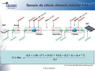 Ejemplo de cálculo distancia máxima 1:64
© 2014 TELNET-RI
ONT
Repartidor
Roseta
2ºSplitter 1ºSplitter
OLT
Atenuación fibra/Km
Distancia
Máxima
- - Nº
Atenuación
empalme *( )-(Atenuación
conectores Nº
* )Atenuación
Splitter 1 +( )Atenuación
Splitter 2
=
( )Potencia
Mínima -Sensibilidad FEC+ Guarda-
11,1 Km =
(0.5 – (-28) –2(*)) – (9.03 + 9.03) – (0.2 * 6) – (0.4 * 7)
0,4
(*) no he activado FEC. Resto 2 dB de guarda
 