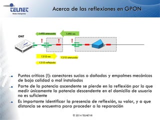 Acerca de las reflexiones en GPON
Puntos críticos (!): conectores sucios o dañados y empalmes mecánicos
de baja calidad o mal instalados
Parte de la potencia ascendente se pierde en la reflexión por lo que
medir únicamente la potencia descendente en el domicilio de usuario
no es suficiente
Es importante identificar la presencia de reflexión, su valor, y a que
distancia se encuentra para proceder a la reparación
© 2014 TELNET-RI
ONT
1310 nm 1310 atenuada
1310 reflejada
1490 nm1490 atenuada
! ! !
 