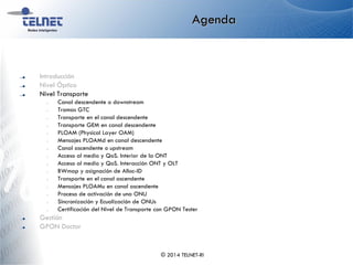 Agenda
Introducción
Nivel Óptico
Nivel Transporte
– Canal descendente o downstream
– Tramas GTC
– Transporte en el canal descendente
– Transporte GEM en canal descendente
– PLOAM (Physical Layer OAM)
– Mensajes PLOAMd en canal descendente
– Canal ascendente o upstream
– Acceso al medio y QoS. Interior de la ONT
– Acceso al medio y QoS. Interacción ONT y OLT
– BWmap y asignación de Alloc-ID
– Transporte en el canal ascendente
– Mensajes PLOAMu en canal ascendente
– Proceso de activación de una ONU
– Sincronización y Ecualización de ONUs
– Certificación del Nivel de Transporte con GPON Tester
Gestión
GPON Doctor
© 2014 TELNET-RI
 