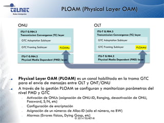 PLOAM (Physical Layer OAM)
Physical Layer OAM (PLOAM) es un canal habilitado en la trama GTC
para el envío de mensajes entre OLT y ONT/ONU
A través de la gestión PLOAM se configuran y monitorizan parámetros del
nivel PMD y GTC
– Activación de ONUs (asignación de ONU-ID, Ranging, desactivación de ONU,
Password, S/N, etc)
– Configuración de encriptación
– Asignación de un números de Alloc-ID (sólo el número, no BW)
– Alarmas (Errores físicos, Dying Gasp, etc)
© 2014 TELNET-RI
ITU-T G.984.2
Physical Media Dependent (PMD) layer
ITU-T G.984.3
Transmission Convergence (TC) layer
GTC Framing Sublayer
GTC Adaptation Sublayer
PLOAMu
ITU-T G.984.2
Physical Media Dependent (PMD) layer
ITU-T G.984.3
Transmission Convergence (TC) layer
GTC Framing Sublayer
GTC Adaptation Sublayer
PLOAMd
ONU OLT
 