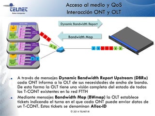 Acceso al medio y QoS
Interacción ONT y OLT
A través de mensajes Dynamic Bandwidth Report Upstream (DBRu)
cada ONT informa a la OLT de sus necesidades de ancho de banda.
De esta forma la OLT tiene una visión completa del estado de todos
los T-CONT existentes en la red FTTH
Mediante mensajes Bandwidth Map (BWmap) la OLT establece
tickets indicando el turno en el que cada ONT puede enviar datos de
un T-CONT. Estos tickets se denominan Alloc-ID
© 2014 TELNET-RI
Dynamic Bandwidth Report
Bandwidth Map
33
1 211 233
 