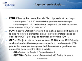 Algo de terminología…
FTTH. Fiber to the Home. Red de fibra óptica hasta el hogar
– Punto-a-punto. 1 o 2 FO desde central para cada usuario/hogar
– Punto-multipunto. 1FO desde central compartida por múltiples usuarios
Otras variantes FTTN, FTTC, FTTB y FTTO
PON. Passive Optical Network. Red óptica punto-multipunto en
la que no existen elementos activos entre las instalaciones del
operador (OLT) y el equipo terminal de usuario (ONT).
GPON. Conjunto de recomendaciones G.984.x del ITU-T donde
se describen las técnicas para compartir un medio común (FO)
por varios usuarios, encapsular la información y gestionar los
elementos de red, entre otros aspectos
– OLT. Optical Line Terminal. Equipo de central
– ONT/ONU. Optical Network Termination (Unit). Equipo de usuario
© 2014 TELNET-RI
 