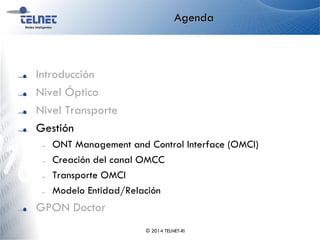 Agenda
Introducción
Nivel Óptico
Nivel Transporte
Gestión
– ONT Management and Control Interface (OMCI)
– Creación del canal OMCC
– Transporte OMCI
– Modelo Entidad/Relación
GPON Doctor
© 2014 TELNET-RI
 