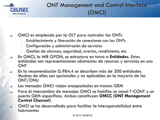 ONT Management and Control Interface
(OMCI)
OMCI es empleado por la OLT para controlar las ONTs
– Establecimiento y liberación de conexiones con las ONTs
– Configuración y administración de servicios
– Gestión de alarmas, seguridad, averías, rendimiento, etc.
En OMCI, la MIB GPON, se estructura en torno a Entidades. Estas
entidades son representaciones abstractas de recursos y servicios en una
ONT
En la recomendación G.984.4 se describen más de 300 entidades.
Muchas de ellas son opcionales y no aplicables en la mayoría de las
ONT/ONU
Los mensajes OMCI viajan encapsulados en tramas GEM
Para el intercambio de mensajes OMCI se habilita un canal T-CONT y un
puerto GEM específicos. Ambos constituyen OMCC (ONT Management
Control Channel)
OMCI se ha desarrollado para facilitar la interoperabilidad entre
fabricantes
© 2014 TELNET-RI
 
