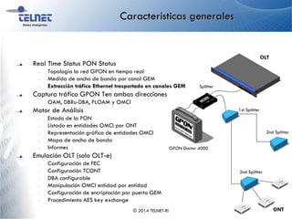 Características generales
Real Time Status PON Status
– Topología la red GPON en tiempo real
– Medida de ancho de banda por canal GEM
– Extracción tráfico Ethernet trasportado en canales GEM
Captura tráfico GPON Ten ambas direcciones
– OAM, DBRu-DBA, PLOAM y OMCI
Motor de Análisis
– Estado de la PON
– Listado en entidades OMCI por ONT
– Representación gráfica de entidades OMCI
– Mapa de ancho de banda
– Informes
Emulación OLT (solo OLT-e)
– Configuración de FEC
– Configuración TCONT
– DBA configurable
– Manipulación OMCI entidad por entidad
– Configuración de encriptación por puerto GEM
– Procedimiento AES key exchange
© 2014 TELNET-RI
OLT
ONT
2nd Splitter
1st Splitter
Splitter
2nd Splitter
GPON Doctor 4000
 