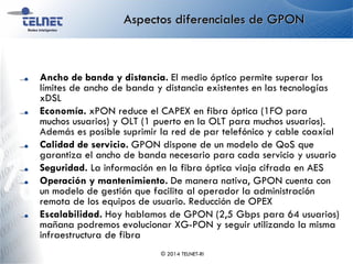 Aspectos diferenciales de GPON
Ancho de banda y distancia. El medio óptico permite superar los
límites de ancho de banda y distancia existentes en las tecnologías
xDSL
Economía. xPON reduce el CAPEX en fibra óptica (1FO para
muchos usuarios) y OLT (1 puerto en la OLT para muchos usuarios).
Además es posible suprimir la red de par telefónico y cable coaxial
Calidad de servicio. GPON dispone de un modelo de QoS que
garantiza el ancho de banda necesario para cada servicio y usuario
Seguridad. La información en la fibra óptica viaja cifrada en AES
Operación y mantenimiento. De manera nativa, GPON cuenta con
un modelo de gestión que facilita al operador la administración
remota de los equipos de usuario. Reducción de OPEX
Escalabilidad. Hoy hablamos de GPON (2,5 Gbps para 64 usuarios)
mañana podremos evolucionar XG-PON y seguir utilizando la misma
infraestructura de fibra
© 2014 TELNET-RI
 