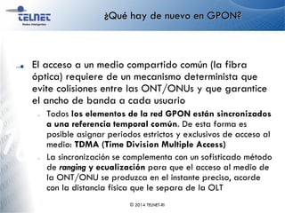 ¿Qué hay de nuevo en GPON?
El acceso a un medio compartido común (la fibra
óptica) requiere de un mecanismo determinista que
evite colisiones entre las ONT/ONUs y que garantice
el ancho de banda a cada usuario
– Todos los elementos de la red GPON están sincronizados
a una referencia temporal común. De esta forma es
posible asignar periodos estrictos y exclusivos de acceso al
medio: TDMA (Time Division Multiple Access)
– La sincronización se complementa con un sofisticado método
de ranging y ecualización para que el acceso al medio de
la ONT/ONU se produzca en el instante preciso, acorde
con la distancia física que le separa de la OLT
© 2014 TELNET-RI
 