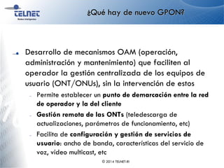 ¿Qué hay de nuevo GPON?
Desarrollo de mecanismos OAM (operación,
administración y mantenimiento) que faciliten al
operador la gestión centralizada de los equipos de
usuario (ONT/ONUs), sin la intervención de estos
– Permite establecer un punto de demarcación entre la red
de operador y la del cliente
– Gestión remota de las ONTs (teledescarga de
actualizaciones, parámetros de funcionamiento, etc)
– Facilita de configuración y gestión de servicios de
usuario: ancho de banda, características del servicio de
voz, vídeo multicast, etc
© 2014 TELNET-RI
 