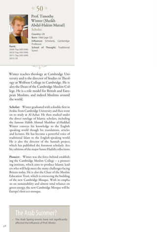 �
                              50 �
                          Prof. Timothy
                          Winter (Sheikh
                          Abdal-Hakim Murad)
                          Scholar
                          Country: UK
                          Born: 1960 (age 52)
                          Influence: Scholarly. Cambridge
                          Professor.
     Rank:                School of Thought: Traditional
     2009: Top 500 (HM)
                          Sunni
     2010: Top 500 (HM)
     2011: Top 500 (HM)
     2012: 50




     Winter teaches theology at Cambridge Uni-
     versity and is the director of Studies in Theol-
     ogy at Wolfson College in Cambridge. He is
     also the Dean of the Cambridge Muslim Col-
     lege. He is a role model for British and Euro-
     pean Muslims, and indeed Muslims around
     the world.

     Scholar:   Winter graduated with a double-first in
     Arabic from Cambridge University and then went
     on to study at Al-Azhar. He then studied under
     the direct tutelage of Islamic scholars, including
     the famous Habib Ahmad Mashhur al-Haddad.
     Winter conveys his knowledge to the English
     speaking world though his translations, articles
     and lectures. He has become a powerful voice of
     traditional Islam to the English-speaking world.
     He is also the director of the Sunnah project,
     which has published the foremost scholarly Ara-
     bic editions of the major Sunni Hadith collections.

     Pioneer:   Winter was the force behind establish-
     ing the Cambridge Muslim College – a pioneer-
     ing institute, which aims to produce Islamic lead-
     ers who will help meet the many challenges facing
     Britain today. He is also the Chair of the Muslim
     Education Trust, which is overseeing the building
     of the new Cambridge Mosque. With its empha-
     sis on sustainability and almost total reliance on
     green energy, the new Cambridge Mosque will be
     Europe’s first eco-mosque.




          The Arab Summer?
       •• The Arab Spring events have not significantly
          affected the influence of Prof. Winter.
98
 
