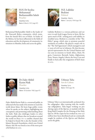 H.H. Dr Syedna                                         H.E. Lakhdar
                        Mohammad                                               Brahimi
                        Burhannuddin Saheb                                     Political
                        Preacher                                               Country: Algeria
                         Country: India                                        Born: 1 January 1934 (age 78)
                         Born: 6 March 1915 (age 97)




      Mohammad Burhanuddin Saheb is the leader of            Lakhdar Brahimi is a veteran politician and cur-
      the Dawoodi Bohra community, which stems               rent UN and Arab League Envoy to Syria. He has
      from the Ismaili Shi‘a sect of Islam. As leader of     spent much of life seeking peace and stability in
      the Bohras, he has been influential in the fields of   troubled areas. Brahimi is a member of the “The
      education and the development of community in-         Elders” group, which aims to promote peaceful
      stitutions in Mumbai, India and across the globe.      resolution of conflicts. He played a major role in
                                                             the “The Taif Agreement”, which managed to end
                                                             17 years of civil war in Lebanon. He then became
                                                             special representative for the United Nations and
                                                             was sent on missions to South Africa, Haiti, Ni-
                                                             geria, Cameroon, Burundi, Sudan, Afghanistan,
                                                             Zaire, Yemen, Angola, Liberia, the Ivory Cost and
                                                             finally to Syria after the resignation of Kofi Anan
                                                             in 2012.




                         Dr Zakir Abdul                                        Uthman Taha
                         Karim Naik                                            Arts & Culture
                         Preacher                                              Country: Syria
                         Country: India                                        Born: 1934 (age 78)
                         Born: 18 October 1965 (age 47)




      Zakir Abdul-Karim Naik is a renowned public in-        Uthman Taha is an internationally acclaimed Ara-
      tellectual who has made it his mission to teach the    bic calligrapher. After training with the world’s
      world about Islam. He hosts huge public events         top calligraphers, Taha began working on pro-
      where he speaks on the subject, highlighting mis-      ducing copies of the Qur’an, or mushafs with the
      conceptions and promoting understanding about          King Fahd Complex for the Printing of the Holy
      the faith. Naik also challenges leaders in other       Qur’an. Of the copies he has worked on, over 200
      faiths to public debates that are broadcast around     million have been distributed and are continually
      the world on Peace TV—a satellite channel that         sought by students of the Qur’an and Muslims
      he helped to found. He is also the founder of the      across the globe.
      Islamic Research Foundation, which runs United
      Islamic Aid. He was listed as one of the most pow-
      erful Indians in 2010.



102
 
