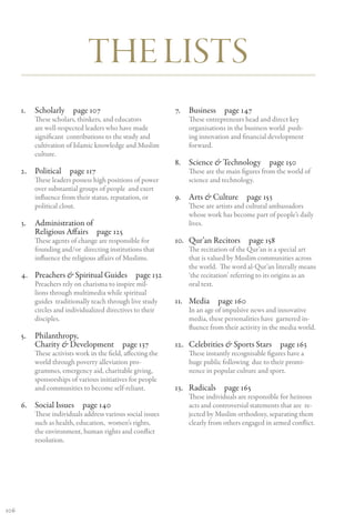 The Lists
      1.	 Scholarly page 107                                 7.	 Business page 147
          These scholars, thinkers, and educators                These entrepreneurs head and direct key
          are well-respected leaders who have made               organisations in the business world push-
          significant contributions to the study and             ing innovation and financial development
          cultivation of Islamic knowledge and Muslim            forward.
          culture.
                                                             8.	 Science & Technology  page 150
      2.	 Political page 117                                     These are the main figures from the world of
          These leaders possess high positions of power          science and technology.
          over substantial groups of people and exert
          influence from their status, reputation, or        9.	 Arts & Culture  page 153
          political clout.                                       These are artists and cultural ambassadors
                                                                 whose work has become part of people’s daily
      3.	 Administration of                                      lives.
          Religious Affairs  page 125
          These agents of change are responsible for         10.	 Qur’an Recitors  page 158
          founding and/or directing institutions that            The recitation of the Qur’an is a special art
          influence the religious affairs of Muslims.            that is valued by Muslim communities across
                                                                 the world. The word al-Qur’an literally means
      4.	 Preachers & Spiritual Guides  page 132                 ‘the recitation’ referring to its origins as an
          Preachers rely on charisma to inspire mil-             oral text.
          lions through multimedia while spiritual
          guides traditionally teach through live study      11.	 Media page 160
          circles and individualized directives to their         In an age of impulsive news and innovative
          disciples.                                             media, these personalities have garnered in-
                                                                 fluence from their activity in the media world.
      5.	 Philanthropy,
          Charity & Development  page 137                    12.	 Celebrities & Sports Stars  page 163
          These activists work in the field, affecting the       These instantly recognisable figures have a
          world through poverty alleviation pro-                 huge public following due to their promi-
          grammes, emergency aid, charitable giving,             nence in popular culture and sport.
          sponsorships of various initiatives for people
          and communities to become self-reliant.            13.	 Radicals page 165
                                                                 These individuals are responsible for heinous
      6.	 Social Issues  page 140                                acts and controversial statements that are re-
          These individuals address various social issues        jected by Muslim orthodoxy, separating them
          such as health, education, women’s rights,             clearly from others engaged in armed conflict.
          the environment, human rights and conflict
          resolution.




106
 