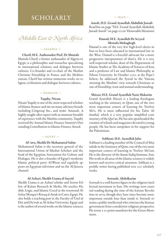 Scholarly                                                          — Ir an —

                                                            Amoli, H.E. Grand Ayatollah Abdullah Jawadi
                                                          Read bio on page “H.E. Grand Ayatollah Abdullah
                                                          Jawadi Amoli” on page 103 in ‘Honorable Mentions’.

Middle East & North Africa                                        Damad, H.E. Ayatollah Dr Seyyed
                                                                         Mostafa Mohaghegh
                                                          Damad is one of the very few high-level clerics in
                  — Algeria —
                                                          Iran to have been educated in international law in
    Cherif, H.E. Ambassador Prof. Dr Mustafa              the West. Damad is a forceful advocate for a more
Mustafa Cherif, a former ambassador of Algeria to         progressive interpretation of shari‘a. He is a very
Egypt, is a philosopher and researcher specializing       well-respected scholar, dean of the Department of
in international relations and dialogue between           Islamic Studies at The Academy of Sciences of Iran,
cultures. Co-founder and co-chair of the Muslim           and a professor of Law and Islamic Philosophy at
Christian Friendship in France and the Mediter-           Tehran University. In October 2010, at the Pope’s
ranean, Cherif has written numerous works on re-          behest, he addressed the Synod in the Vatican,
ligion, civilization and dialogue between cultures.       stressing the Muslims’ view towards Christians as
                                                          one of friendship, trust and mutual understanding.
                  — Bahr ain —
                                                            Shirazi, H.E. Grand Ayatollah Nasir Makarim
                  Yaquby, Nizam                           Grand Ayatollah Shirazi is a leading theologian
Nizam Yaquby is one of the most respected scholars        teaching at the seminary in Qom, one of the two
of Islamic finance and sits on many advisory boards       most important centers of learning for Twelver
including Citigroup Inc., and HSBC Amanah. A              Shi‘a. He is most influential for his Tafsir Al-
highly sought-after expert with an immense breadth        Amthal, which is a very popular simplified com-
of experience with the Muslim community, Yaquby           mentary of the Qur’an. He has also spearheaded the
received the Annual Islamic Finance Summit’s Out-         creation of schools and magazines devoted to young
standing Contribution to Islamic Finance Award.           people. He has been outspoken in his support for
                                                          the Palestinians.
                    — Egypt —
                                                                     Sobhani, H.E. Ayatollah Jafar
      Al-‘awa, Sheikh Dr Mohammed Salim                   Sobhani is a leading member of the Council of Muj-
Mohammed Salim is the secretary general of the            tahids in the Seminary of Qom; one of the two most
International Union of Muslim Scholars and the            important centers of learning in Twelver Shi’ism.
head of the Egyptian Association for Culture and          He is the director of the Imam Sadiq Institute, Iran.
Dialogue. He is also a founder of Egypt’s moderate        His work in all areas of the Islamic sciences is widely
Islamic political party Al-Wasat and regularly ap-        known and receives critical attention. Sobhani is a
pears on Egyptian television and on the Al-Jazeera        prolific writer having published over 300 scholarly
channel.                                                  works.

        Al-Azhari, Sheikh Usama al-Sayyid                                Soroush, Abdolkarim
Sheikh Usama is an Azhari scholar and Senior Fel-         Soroush is a well-known figure in the religious intel-
low of Kalam Research & Media. He teaches Ha-             lectual movement in Iran. His writings were essen-
dith, Logic, and Islamic Creed at the renowned Al-        tial reading during the time of the Iranian Revolu-
Azhar Mosque’s Riwaq al-Atrak in Cairo, Egypt. He         tion in 1979, though they have since become more
also holds a teaching post in the Faculty of Usul al-     important outside Iran than inside it. Soroush re-
Din and Da‘wah at Al-Azhar University, Egypt and          mains a public intellectual who criticizes the Iranian
is the author of several works on the Islamic sciences.   government from a modernist religious perspective.
                                                          He wrote a 10-point manifesto for the Green Move-
                                                          ment.




                                                                                                                    107
 