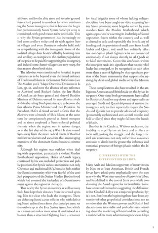 air force, and for the elite army and security ground    for local brigades some of whom lacking military
forces hard pressed in numbers for when confront-        discipline have been caught on video executing Syr-
ing the Sunni insurgents; that is because the larger     ian Army prisoners; some brigades are led by com-
but predominantly Sunni Syrian conscript army is         manders from the Muslim Brotherhood, which
considered, with good reason to be unreliable. This      again appears to be asserting its leadership of Sunni
is why the Syrian government has increasingly re-        opposition forces within the country and as well
lied upon artillery strikes and air raids against Sun-   as abroad in exile and reportably the beneficiary of
ni villages and even Damascus suburbs held and/          funding and the provision of small arms from Saudi
or sympathizing with the insurgents. Some of the         Arabia and Qatar; and small but militarily effec-
isolated villages have been levelled by bombing runs     tive non-Syrian jihadi fighters who are connected
and artillery as examples to the civilian population     emotionally if not always directly to Al-Qaeda or
of the price to be paid for supporting the insurgency,   to Salafi movements. Given this confusion within
and indeed some Sunni villagers are now wary, for        the insurgent ranks it is significant that no one rebel
that reason about both sides.                            leader has emerged, to be recognized as such after
   The Alawites were considered so heretical in past     more than a year of fighting by that significant por-
centuries as to be beyond even the broad embrace         tion of the Sunni community that supports the up-
of Traditional Islam in its Sunni or Shi’a forms (see    rising, by Arab and global media or by the Muslim
The Muslim 500’s “Major Doctrinal Divisions in Is-       500.
lam, pp. 26, and note the absence of any reference          These complications also have resulted in the am-
to Alawites) until Bashar’s father, the late Hafez       biguous American and British take on the Syrian in-
al-Assad, an air force general and shrewd Baathist       surgency. Over time both governments have called
Minister of Defence ousted his non-Alawite rivals        for Bashar al-Assad to step down and reportedly en-
within the ruling Baath party in 1970 to become the      couraged Saudi and Qatari shipment of arms to the
first Alawite Prime Minister and then President. As      insurgents, only to then reportedly request the Sau-
President, Hafez al-Assad secured a fatwa that the       dis and Qataris not to provide advanced weaponry
Alawites were a branch of Shi’a Islam; at the same       (presumably sophisticated anti-aircraft missiles and
time he conspicuously prayed at Sunni mosques            field artillery) since they might fall into the hands
and at times employed a Sunni-colored political          of jihadis.
rhetoric when the regime was in serious danger,             But that is the Catch 22. Without such arms, the
as in the last days of the 1973 War. He also moved       inability to repel Syrian air force and artillery at-
Syria away from the more radical tenets of Baathist      tacks will prolong the struggle; and the longer the
militant secularism and socialism, thus encouraging      civil war continues, not only will civilian casualties
members of the dominant Sunni business commu-            continue to climb but the greater the influence and
nity.                                                    numerical presence of foreign jihadis within the In-
   Although his regime was ruthless when deal-           surgency.
ing with opposition, particularly a violent Muslim
                                                                    Differences with the
Brotherhood opposition, Hafez al-Assad’s legacy,
                                                                    Intervention in Libya
continued by his son, included protection and pub-
lic positions for Syria’s various minorities: not only   Many Arab and Muslim supporters of intervention
Christian and traditional Shi’a, but also Sufis within   by Nato or at least American, British and French
the Sunni community who were fearful of the anti-        forces have asked quite emphatically over the past
Sufi perspective of the Syrian Muslim Brotherhood        year why the West intervened so effectively in Libya,
which had assumed the leadership of a Sunni move-        and has dallied in the case of Syria even while con-
ment against the regime in the 1970s.                    demning the Assad regime for its brutalities. Some
   That is why the Syrian minorities as well as many     have answered themselves suggesting the difference
Sufis have kept their distance from the armed upris-     is that Ghadafi’s Libya was a major oil producer, Syr-
ing. Nor is it clear who leads the insurgents. There     ia is not. But from the beginning there have been any
are defecting Sunni career officers who with defect-     number of other geopolitical considerations, not to
ing Sunni enlisted men from the conscript army, set      mention that the Western powers and Ghadafi had
themselves up as the Free Syrian Army, but which         already come to a viable and profitable understand-
as it turns out makes more sense if understood as a      ing about the marketing of his oil and his curtailing
banner than a structured fighting force – a banner       a number of his more adventurous policies so Libya


                                                                                                                   9
 