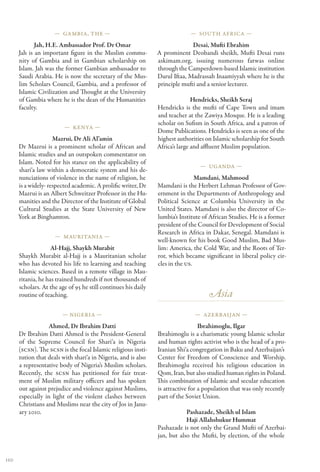 — Gambia, The —                                         — South Africa —

             Jah, H.E. Ambassador Prof. Dr Omar                               Desai, Mufti Ebrahim
      Jah is an important figure in the Muslim commu-           A prominent Deobandi sheikh, Mufti Desai runs
      nity of Gambia and in Gambian scholarship on              askimam.org, issuing numerous fatwas online
      Islam. Jah was the former Gambian ambassador to           through the Camperdown-based Islamic institution
      Saudi Arabia. He is now the secretary of the Mus-         Darul Iftaa, Madrassah Inaamiyyah where he is the
      lim Scholars Council, Gambia, and a professor of          principle mufti and a senior lecturer.
      Islamic Civilization and Thought at the University
      of Gambia where he is the dean of the Humanities                         Hendricks, Sheikh Seraj
      faculty.                                                  Hendricks is the mufti of Cape Town and imam
                                                                and teacher at the Zawiya Mosque. He is a leading
                                                                scholar on Sufism in South Africa, and a patron of
                         — Kenya —
                                                                Dome Publications. Hendricks is seen as one of the
                     Mazrui, Dr Ali Al’amin                     highest authorities on Islamic scholarship for South
      Dr Mazrui is a prominent scholar of African and           Africa’s large and affluent Muslim population.
      Islamic studies and an outspoken commentator on
      Islam. Noted for his stance on the applicability of
                                                                                 — Uganda —
      shari‘a law within a democratic system and his de-
      nunciations of violence in the name of religion, he                       Mamdani, Mahmood
      is a widely- respected academic. A prolific writer, Dr    Mamdani is the Herbert Lehman Professor of Gov-
      Mazrui is an Albert Schweitzer Professor in the Hu-       ernment in the Departments of Anthropology and
      manities and the Director of the Institute of Global      Political Science at Columbia University in the
      Cultural Studies at the State University of New           United States. Mamdani is also the director of Co-
      York at Binghamton.                                       lumbia’s Institute of African Studies. He is a former
                                                                president of the Council for Development of Social
                                                                Research in Africa in Dakar, Senegal. Mamdani is
                     — Mauritania —
                                                                well-known for his book Good Muslim, Bad Mus-
                    Al-Hajj, Shaykh Murabit                     lim: America, the Cold War, and the Roots of Ter-
      Shaykh Murabit al-Hajj is a Mauritanian scholar           ror, which became significant in liberal policy cir-
      who has devoted his life to learning and teaching         cles in the US.
      Islamic sciences. Based in a remote village in Mau-
      ritania, he has trained hundreds if not thousands of
      scholars. At the age of 95 he still continues his daily
      routine of teaching.                                                           Asia
                        — Nigeria —                                            — Azerbaijan —

                  Ahmed, Dr Ibrahim Datti                                         Ibrahimoglu, Ilgar
      Dr Ibrahim Datti Ahmed is the President-General           Ibrahimoglu is a charismatic young Islamic scholar
      of the Supreme Council for Shari‘a in Nigeria             and human rights activist who is the head of a pro-
      (SCSN). The SCSN is the focal Islamic religious insti-    Iranian Shi‘a congregation in Baku and Azerbaijan’s
      tution that deals with shari‘a in Nigeria, and is also    Center for Freedom of Conscience and Worship.
      a representative body of Nigeria’s Muslim scholars.       Ibrahimoglu received his religious education in
      Recently, the SCSN has petitioned for fair treat-         Qom, Iran, but also studied human rights in Poland.
      ment of Muslim military officers and has spoken           This combination of Islamic and secular education
      out against prejudice and violence against Muslims,       is attractive for a population that was only recently
      especially in light of the violent clashes between        part of the Soviet Union.
      Christians and Muslims near the city of Jos in Janu-
      ary 2010.                                                             Pashazade, Sheikh ul Islam
                                                                            Haji Allahshukur Hummat
                                                                Pashazade is not only the Grand Mufti of Azerbai-
                                                                jan, but also the Mufti, by election, of the whole


110
 