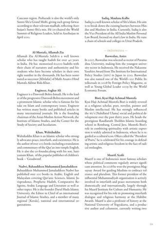 Caucasus region. Pashazade is also the world’s only                      Sadiq, Maulana Kalbe
Sunni-Shi‘a Grand Mufti, giving each group fatwas        Sadiq is a well-known scholar of Shi‘a Islam. His aim
according to their relevant madhab, reflecting Azer-     is to break down the existing barriers between Hin-
baijan’s Sunni-Shi‘a mix. He co-chaired the World        dus and Muslims in India. Currently, Sadiq is also
Summit of Religious Leaders, held in Azerbaijan in       the Vice President of the All India Muslim Personal
April 2010.                                              Law Board, focused on shari‘a law in India. He runs
                                                         a chain of schools and colleges in Uttar Pradesh.
                    — India —
                                                                         — Indonesia —
             Al-Mustafa, Allamah Zia
Allamah Zia Al-Mustafa Sahib  a well known
                                  is                                       Baswedan, Anies
scholar who has taught hadith for over 40 years          In 2007, Baswedan was selected as rector of Parama-
in India.  He has  memorised 60,000 hadiths with         dina University, making him the youngest univer-
their chain of narrators and authenticity and his        sity rector in Indonesia. He received the Nakasone
students who have become scholars in their own           Yasuhiro Award from The Institute for International
right number in the thousands. He has been nomi-         Policy Studies (IIPS) in Japan in 2010. Baswedan
nated as successor [Khilafat] of Mufti Azam e Hind       was also named one of the World’s 100 Public In-
Mustafa Akhtar Rida Khan .                               tellectuals in 2008 by Foreign Policy Magazine, as
                                                         well as Young Global Leader 2009 by the World
                 Engineer, Asghar Ali                    Economic Forum.
Engineer is a Dawoodi Bohra Ismaili. He is the lead-
er of the progressive Dawoodi Bohra movement and                  Bisri, Kyai Haji Achmad Mustofa
a prominent Islamic scholar who is famous for his        Kyai Haji Achmad Mustofa Bisri is widely revered
take on Islam and contemporary issues. Engineer          as a religious scholar, poet, novelist, painter and
has written many books and published articles in         Muslim intellectual. He has strongly influenced
many international journals. He is the founding          the NU’s (Nahdlatul Ulama) social and political de-
chairman of the Asian Muslim Action Network, the         velopment over the past thirty years. He heads the
Institute of Islamic Studies, and the Center for the     prestigious Raudlatuth Tholibin Islamic boarding
Study of Society and Secularism.                         school in Rembang, Central Java. Mustofa Bisri’s
                                                         role in combining spirituality with artistic expres-
                Khan, Wahiduddin                         sion is widely admired in Indonesia, where he is re-
Wahiduddin Khan is an Islamic scholar who strong-        garded as a cultural icon. Often called the “President
ly advocates peace, interfaith, and coexistence. He is   of Poets,” he is celebrated for his courage in defend-
the author of over 200 books including a translation     ing artistic and religious freedom in the face of radi-
and commentary of the Qur’an into simple English.        cal onslaughts.
He is also the co-founder,along with his son, Sani-
yasnain Khan,  of the popular publisher of children’s                        Maarif, Syafii
book – ‘Goodword’.                                       Maarif is one of Indonesia’s most famous scholars
                                                         whose political comments regularly attract signifi-
  Nadwi, Bahauddeen Muhammed Jamaluddeen                 cant attention. In 2008 he won the prestigious Mag-
Bahauddeen Muhammed Jamaluddeen Nadwi has                saysay Award for guiding Muslims to embrace tol-
published over 100 books in Arabic, English and          erance and pluralism. This former president of the
Malayalam covering Qur’anic Sciences, Islamic Ju-        influential Muhammadiyah organization is actively
risprudence, Prophetic Hadith, Comparative Re-           involved in interfaith and peace movements both
ligions, Arabic Language and Literature as well as       domestically and internationally, largely through
other topics. He is the founder Darul Huda Islamic       his Maarif Institute for Culture and Humanity. He
University, the Editor in Chief of an international      was recognized for his role in promoting interfaith
Journal of Islamic Studies, and a member of many         dialogue and religious harmony at the Habibie
regional [Kerala], national and international or-        Awards. Maarif is also a professor of history at the
ganisations.                                             National University of Yogyakarta, and a produc-
                                                         tive author and columnist, currently writing two



                                                                                                                   111
 