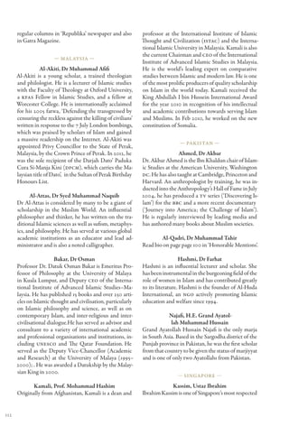 regular columns in ‘Republika’ newspaper and also          professor at the International Institute of Islamic
      in Gatra Magazine.                                         Thought and Civilization (ISTAC) and the Interna-
                                                                 tional Islamic University in Malaysia. Kamali is also
                                                                 the current Chairman and CEO of the International
                        — Mal aysia —
                                                                 Institute of Advanced Islamic Studies in Malaysia.
                  Al-Akiti, Dr Muhammad Afifi                    He is the world’s leading expert on comparative
      Al-Akiti is a young scholar, a trained theologian          studies between Islamic and modern law. He is one
      and philologist. He is a lecturer of Islamic studies       of the most prolific producers of quality scholarship
      with the Faculty of Theology at Oxford University,         on Islam in the world today. Kamali received the
      a KFAS Fellow in Islamic Studies, and a fellow at          King Abdullah I bin Hussein International Award
      Worcester College. He is internationally acclaimed         for the year 2010 in recognition of his intellectual
      for his 2005 fatwa, ‘Defending the transgressed by         and academic contributions towards serving Islam
      censuring the reckless against the killing of civilians’   and Muslims. In Feb 2010, he worked on the new
      written in response to the 7 July London bombings,         constitution of Somalia.
      which was praised by scholars of Islam and gained
      a massive readership on the Internet. Al-Akiti was
                                                                                  — Pakistan —
      appointed Privy Councillor to the State of Perak,
      Malaysia, by the Crown Prince of Perak. In 2012, he                         Ahmed, Dr Akbar
      was the sole recipient of the Darjah Dato’ Paduka          Dr. Akbar Ahmed is the Ibn Khaldun chair of Islam-
      Cura Si-Manja Kini (DPCM), which carries the Ma-           ic Studies at the American University, Washington
      laysian title of Dato’,  in the Sultan of Perak Birthday   DC. He has also taught at Cambridge, Princeton and
      Honours List.                                              Harvard. An anthropologist by training, he was in-
                                                                 ducted into the Anthropology’s Hall of Fame in July
             Al-Attas, Dr Syed Muhammad Naquib                   2004, he has produced a TV series (‘Discovering Is-
      Dr Al-Attas is considered by many to be a giant of         lam’) for the BBC and a more recent documentary 
      scholarship in the Muslim World. An influential            (‘Journey into America; the Challenge of Islam’).
      philosopher and thinker, he has written on the tra-        He is regularly interviewed by leading media and
      ditional Islamic sciences as well as sufism, metaphys-     has authored many books about Muslim societies.
      ics, and philosophy. He has served at various global
      academic institutions as an educator and lead ad-                  Al-Qadri, Dr Muhammad Tahir
      ministrator and is also a noted calligrapher.              Read bio on page page 100 in ‘Honorable Mentions’.

                        Bakar, Dr Osman                                            Hashmi, Dr Farhat
      Professor Dr. Datuk Osman Bakar is Emeritus Pro-           Hashmi is an influential lecturer and scholar. She
      fessor of Philosophy at the University of Malaya           has been instrumental in the burgeoning field of the
      in Kuala Lumpur, and Deputy CEO of the Interna-            role of women in Islam and has contributed greatly
      tional Institute of Advanced Islamic Studies–Ma-           to its literature. Hashmi is the founder of Al-Huda
      laysia. He has published 15 books and over 250 arti-       International, an NGO actively promoting Islamic
      cles on Islamic thought and civilisation, particularly     education and welfare since 1994.
      on Islamic philosophy and science, as well as on
      contemporary Islam, and inter-religious and inter-                     Najafi, H.E. Grand Ayatol-
      civilisational dialogue.He has served as advisor and                    lah Muhammad Hussain
      consultant to a variety of international academic          Grand Ayatollah Hussain Najafi is the only marja
      and professional organisations and institutions, in-       in South Asia. Based in the Sargodha district of the
      cluding UNESCO and The Qatar Foundation. He                Punjab province in Pakistan, he was the first scholar
      served as the Deputy Vice-Chancellor (Academic             from that country to be given the status of marjiyyat
      and Research) at the University of Malaya (1995–           and is one of only two Ayatollahs from Pakistan.
      2000); . He was awarded a Datukship by the Malay-
      sian King in 2000.
                                                                                 — Singapore —

             Kamali, Prof. Mohammad Hashim                                    Kassim, Ustaz Ibrahim
      Originally from Afghanistan, Kamali is a dean and          Ibrahim Kassim is one of Singapore’s most respected


112
 