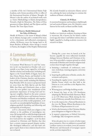 a member of the OIC’s International Islamic Fiqh       He recently founded an interactive Islamic univer-
Academy, and a former president of the US office of    sity, utilizing the latest technology to continue the
the International Institute of Islamic Thought. Al-    tradition of Islamic scholarship.
Alwani is also the author of acclaimed works such
as: Source Methodology in Islamic Jurisprudence;                     Chittick, Dr William
Towards a Fiqh for Minorities; The Ethics of Disa-     A renowned interpreter and translator of philosoph-
greement in Islam; Ijtihad; and The Quran and the      ical and mystical Islamic texts, Dr Chittick is most
Sunnah: The Time-Space Factor.                         famous for his works on Rumi and Ibn ‘Arabi.

         Al-Ninowy, Sheikh Muhammad                                     Godlas, Dr Alan
               bin Yahya Al-Husayni                    Godlas is an American academic focusing on Islam-
Sheikh Al-Ninowy is the imam of Masjid al-Mad-         ic mysticism. He is known for his Islamic studies
ina in Atlanta, Georgia and is considered by many      (www.uga.edu/islam/) and Sufism websites that are
to be a charismatic and influential contemporary       highly regarded as leading academic resources for
scholar. Al-Ninowy traces his lineage back to Al-      research on Islam.
Imam Ibrahim Al-Mujab, whose lineage is traced
to Fatima, the daughter of the Prophet Muhammad.



A Common Word:                                            During the 5 years since its launch acw has
                                                       become arguably the most influential interfaith
                                                       dialogue between Muslims and Christians in his-
5-Year Anniversary                                     tory. It has provided a common ground on which
                                                       thousands of Muslim and Christian religious lead-
‘A Common Word Between Us and You’ initia-             ers have been brought together through:
tive (acw) was launched on October 13th 2007           •	 Initiating a multitude of conferences, semi-
initially as an Open Letter signed by 138 leading         nars, workshops, training programs, university
Muslim scholars and intellectuals (including such         courses etc.
figures as the Grand Muftis of Egypt, Syria, Jor-
                                                       •	 Inspiring the publication of books, articles, dis-
dan, Oman, Bosnia, Russia, and Istanbul) to the
                                                          sertations and reports.
leaders of the Christian churches and denomina-
tions of the entire world, including His Holiness      •	 Founding the regular [every 3 years] Catholic-
Pope Benedict XVI. In essence it proposed, based          Muslim Forum which was first held at the
on verses from the Holy Qur’an and the Holy               Vatican in 2008, and then at the Baptism Site,
Bible, that Islam and Christianity share, at their        Jordan, in 2011
cores, the twin ‘golden’ com- mandments of the         •	 Winning peace and bridge-building awards.
paramount importance of loving God and lov-            •	 It formed the basis of the UN Resolution
ing one’s neighbor. Based on this joint common            adopting the World Interfaith Harmony Week
ground, it called for peace and harmony between           as an UN Observance Week during the first
Christians and Muslims worldwide, who together            week of February annually from February 2011.
comprise over 55% of the world’s population. acw
                                                       •	 It was the impetus for a National Resolution in
was and is an extended global handshake of inter-
                                                          the USA: the Wamp–Ellison Resolution in the
religious goodwill, friendship and fellowship and
                                                          US House of Representatives in 2008
consequently of world peace.
   acw is a document which uses religion as the        •	 It led to the formation of the Christian-Muslim
solution to the problems of interreligious ten-           peace delegation to Nigeria in May 2012
sions. By basing itself on solid theological grounds   •	 It inspired symposiums at Oxford University,
in both religions—the twin Commandments to                Cambridge, Yale, Georgetown and else.
love God and love the neighbor—acw has dem-
onstrated to Christians and Muslims that they             It has also given rise to a variety of other major
have a certain common ground (despite irreduc-         peace initiatives. This is in addition to around half
ible theological differences) and that both reli-      a million visitors to its website (www.ACommon-
gions require them to have relations based on love     Word.com) and thousands of newspaper reports
not on hatred.                                         on the activities inspired by it.
                                                                                                               115
 