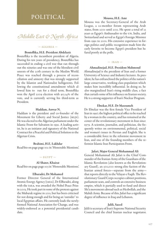 Political                                                    Moussa, H.E. Amr
                                                        Moussa was the Secretary-General of the Arab
                                                        League, a 22-member forum representing Arab
                                                        states, from 2001 until 2011. He spent a total of 21
                                                        years as Egypt’s Ambassador to the UN, India, and
Middle East & North Africa                              Switzerland and served as Egypt’s Foreign Minister
                                                        from 1991 to 2001. His extensive experience in for-
                                                        eign politics and public recognition made him the
                  — Algeria —
                                                        early favorite to become Egypt’s president but he
       Bouteflika, H.E. President Abdelaziz             fared poorly at the polls.
Bouteflika is the incumbent president of Algeria.
During his ten years of presidency, Bouteflika has
                                                                             — Ir an —
succeeded in ending a civil war that ran through-
out the nineties and was one of the bloodiest civil          Ahmadinejad, H.E. President Mahmoud
unrests of the 20th century in the Muslim World.        Ahmadinejad is the president of Iran and a former
Peace was reached through a process of recon-           University of Science and Industry lecturer. As pres-
ciliation and amnesty that was strongly supported       ident, he has enfranchised the politics of the nation’s
by the Islamist and Nationalist belligerents. Fol-      large conservative, working class population which
lowing the constitutional amendment which al-           makes him incredibly influential. In doing so, he
lowed him to run for a third term, Bouteflika           also marginalized Iran’s rising middle class, a fact
won the April 2009 election with 90.24% of the          that curtails some of his influence on Iranian society.
vote, and is currently serving his third-term as        He is a strong supporter of Iran’s Nuclear Program.
President.
                                                                   Ebtekar, H.E. Dr Masoumeh
                  Haddam, Anwar N.                      Dr Ebtekar was the first female Vice President of
Haddam is the president and co-founder of the           Iran in 1997, the highest political office to be reached
Movement for Liberty and Social Justice (MLJS).         by a woman in the country, and has remained at the
He was elected to the Algerian parliament under the     center of the revolutionary movement in Iran since
Islamic Front for Salvation in 1991. A leading activ-   1979. A scientist, journalist, and politician, she fre-
ist, he is an initiator and signatory of the National   quently writes on environmental, political, social
Contract for a Peaceful and Political Solution to the   and women’s issues in Persian and English. She is
Algerian Crisis.                                        a considerable force in the reformist movement in
                                                        Iran, and one of the founding members of the re-
             Brahimi, H.E. Lakhdar                      formist Islamic Iran Participation Front.
Read bio on page page 102 in ‘Honorable Mentions’.
                                                               Jafari, Major General Mohammad Ali
                                                        General Mohammad Ali Jafari is the Chief Com-
                   — Egypt —
                                                        mander of the Iranian Army of the Guardians of the
               Al-Shater, Khairat                       Islamic Revolution (also known as the Revolution-
Read bio on page page 103 in ‘Honorable Mentions’.      ary Guard), an 300,000 strong elite faction of the
                                                        Iranian armed forces—separate from the army—
             Elbaradei, Dr Mohamed                      that reports directly to the Velayat-e Faqih. The Rev-
Former Director General of the International            olutionary Guard Corps occupies cabinet positions,
Atomic Energy Agency (IAEA), Dr ElBaradei, along        parliament seats, and controls an extensive business
with the IAEA, was awarded the Nobel Peace Prize        empire, which it partially used to fund and direct
in 2005. He took part in some of the protests against   Shi‘a movements abroad such as Hezbollah, and the
the Mubarak regime in 2011, but has been criticised     Mahdi Army. Because of this, Jafari has a significant
for not doing enough and for being an ‘outsider’ to     degree of influence in Iraq and Lebanon.
local Egyptian affairs. He currently leads the newly-
formed National Association for Change, and was                                 Jalili, Saeed
widely-endorsed as a potential presidential candi-      Jalili is secretary of Iran’s Supreme National Security
date.                                                   Council and the chief Iranian nuclear negotiator.


                                                                                                                   117
 