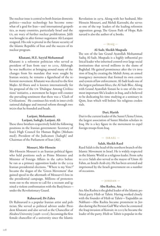 The nuclear issue is central to both Iranian domestic     Revolution in 1979. Along with her husband, Mir-
      politics—nuclear technology has become some-              Hossein Mousavi, and Mehdi Karroubi, she serves
      what of a goal for Iran—and international geopoli-        as one of the top  leaders of the leading reformist
      tics, as many countries, particularly Israel and the      opposition group, The Green Path of Hope. Rah-
      US, are wary of further nuclear proliferation. Jalili     navard is also the author of 15 books.
      was brought in after former negotiator Ali Larajani
      resigned. His role is pivotal in the future security of
                                                                                    — Ir aq —
      the Islamic Republic of Iran and the success of its
      nuclear program.                                                        Al-Sadr, Sheikh Muqtada
                                                                The son of the late Grand Ayatollah Mohammad
              Khatami, H.E. Sayyid Mohammad                     Sadiq Al-Sadr, Muqtada is a highly influential po-
      Khatami is a reformist politician who served as           litical leader who inherited control over large social
      president of Iran from 1997 to 2005. Although             institutions that served millions in the slums of
      he was ineffective at bringing around many of the         Baghdad. He gained prominence after the US inva-
      changes from his mandate that were sought by              sion of Iraq by creating the Mahdi Army, an armed
      Iranian society, he remains a figurehead of the re-       insurgency movement that formed its own courts
      formist movement. Khatami was elected to the first        and system of law enforcement. Al-Sadr leads one of
      Majles Al-Shura and is known internationally for          the largest parlimant blocs, the Al-Sadr Bloc. Along
      his proposal of the UN ‘Dialogue Among Civiliza-          with Grand Ayatollah Sistani he is one of the two
      tions’ initiative, a movement he hopes will counter       most important Shi’a leaders in Iraq, and is believed
      the prevailing sentiment that there was a ‘Clash of       to be dedicating his time studying at a seminary in
      Civilizations.’  He continues his work in inter-civili-   Qom, Iran which will bolster his religious creden-
      zational dialogue and internal reform through two         tials.
      NGOs that he founded and heads.
                                                                                     Dari, Harith
                    Larijani, Mohammed;                         Dari is the current leader of the Sunni Ulema Union,
                Larijani, Sadegh; Larijani, Ali                 the largest association of Sunni Muslim scholars in
      These three brothers respectively hold the following      Iraq. He is a key figure in the movement to expel
      positions in the Iranian government: Secretary of         foreign troops from Iraq.
      Iran’s High Council for Human Rights (Moham-
      med); President of the Judicature (Sadegh) and
                                                                                   — Isr ael —
      Chairman of the Parliament of Iran (Ali).
                                                                                Salah, Sheikh Raed
                    Mousavi, Mir-Hossein                        Raed Salah is the head of the northern branch of the
      Mir-Hossein Mousavi is an Iranian political figure        Islamic Movement in Israel. He is widely respected
      who held positions such as Prime Minister and             in the Islamic World as a religious leader. From 1989
      Minister of Foreign Affairs in the 1980s before           to 2001 Salah also served as the mayor of Umm Al-
      he ran as a primary opposition leader in the 2009         Fahm, an Israeli-Arab city. He has been arrested and
      Iranian presidential elections. “Where is my Vote?”       imprisoned by the Israeli government on a number
      became the slogan of the ‘Green Movement’ that            of occasions.
      gained speed in the aftermath of Mousavvi’s loss in
      the presidential campaign. Millions of protesters
                                                                                  — Jordan —
      went out to the streets to call for a recount and ig-
      nited a violent confrontation with the Basij forces—                        Abu Rashta, Ata
      under the Revolutionary Guard.                            Ata Abu Rashta is the global leader of the Islamic po-
                                                                litical party Hizb ut Tahrir. Having worked closely
                     Rahnavard, Dr Zahra                        with the founder of Hizb ut Tahrir—Taqiuddin an
      Dr Rahnavard is a popular Iranian artist and poli-        Nabhani—Abu Rashta became prominent in Jor-
      tician. She served as political advisor under Presi-      dan during the Persian Gulf War when he contested
      dent Khatami and also served as the Chancellor of         the Iraqi invasion of Kuwait; in 2003 he became the
      Alzahra University (1998–2006), becoming the first        leader of the party. Hizb ut Tahrir is popular in the
      female chancellor of a university since the Islamic


118
 