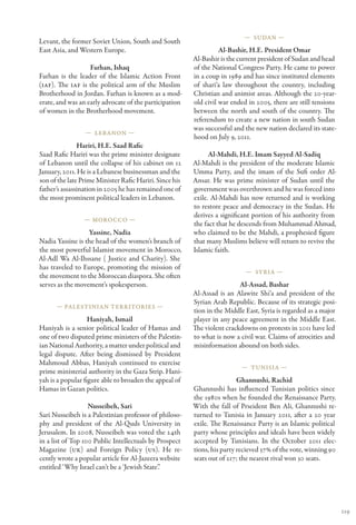 — Sudan —
Levant, the former Soviet Union, South and South
East Asia, and Western Europe.                                     Al-Bashir, H.E. President Omar
                                                         Al-Bashir is the current president of Sudan and head
                   Farhan, Ishaq                         of the National Congress Party. He came to power
Farhan is the leader of the Islamic Action Front         in a coup in 1989 and has since instituted elements
(IAF). The IAF is the political arm of the Muslim        of shari‘a law throughout the country, including
Brotherhood in Jordan. Farhan is known as a mod-         Christian and animist areas. Although the 20-year-
erate, and was an early advocate of the participation    old civil war ended in 2005, there are still tensions
of women in the Brotherhood movement.                    between the north and south of the country. The
                                                         referendum to create a new nation in south Sudan
                                                         was successful and the new nation declared its state-
                 — Lebanon —
                                                         hood on July 9, 2011.
               Hariri, H.E. Saad Rafic
Saad Rafic Hariri was the prime minister designate             Al-Mahdi, H.E. Imam Sayyed Al-Sadiq
of Lebanon until the collapse of his cabinet on 12       Al-Mahdi is the president of the moderate Islamic
January, 2011. He is a Lebanese businessman and the      Umma Party, and the imam of the Sufi order Al-
son of the late Prime Minister Rafic Hariri. Since his   Ansar. He was prime minister of Sudan until the
father’s assassination in 2005 he has remained one of    government was overthrown and he was forced into
the most prominent political leaders in Lebanon.         exile. Al-Mahdi has now returned and is working
                                                         to restore peace and democracy in the Sudan. He
                                                         derives a significant portion of his authority from
                 — Morocco —
                                                         the fact that he descends from Muhammad Ahmad,
                  Yassine, Nadia                         who claimed to be the Mahdi, a prophesied figure
Nadia Yassine is the head of the women’s branch of       that many Muslims believe will return to revive the
the most powerful Islamist movement in Morocco,          Islamic faith.
Al-Adl Wa Al-Ihssane ( Justice and Charity). She
has traveled to Europe, promoting the mission of
                                                                            — Syria —
the movement to the Moroccan diaspora. She often
serves as the movement’s spokesperson.                                    Al-Assad, Bashar
                                                         Al-Assad is an Alawite Shi‘a and president of the
                                                         Syrian Arab Republic. Because of its strategic posi-
      — Palestinian Territories —
                                                         tion in the Middle East, Syria is regarded as a major
                   Haniyah, Ismail                       player in any peace agreement in the Middle East.
Haniyah is a senior political leader of Hamas and        The violent crackdowns on protests in 2011 have led
one of two disputed prime ministers of the Palestin-     to what is now a civil war. Claims of atrocities and
ian National Authority, a matter under political and     misinformation abound on both sides.
legal dispute. After being dismissed by President
Mahmoud Abbas, Haniyah continued to exercise
                                                                          — Tunisia —
prime ministerial authority in the Gaza Strip. Hani-
yah is a popular figure able to broaden the appeal of                     Ghannushi, Rachid
Hamas in Gazan politics.                                 Ghannushi has influenced Tunisian politics since
                                                         the 1980s when he founded the Renaissance Party.
                   Nusseibeh, Sari                       With the fall of Prseident Ben Ali, Ghannushi re-
Sari Nusseibeh is a Palestinian professor of philoso-    turned to Tunisia in January 2011, after a 20 year
phy and president of the Al-Quds University in           exile. The Renaissance Party is an Islamic political
Jerusalem. In 2008, Nusseibeh was voted the 24th         party whose principles and ideals have been widely
in a list of Top 100 Public Intellectuals by Prospect    accepted by Tunisians. In the October 2011 elec-
Magazine (UK) and Foreign Policy (US). He re-            tions, his party recieved 37% of the vote, winning 90
cently wrote a popular article for Al-Jazeera website    seats out of 217; the nearest rival won 30 seats.
entitled ‘Why Israel can’t be a ‘Jewish State’.’




                                                                                                                 119
 