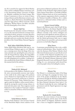 my. He is noted for his support for liberal Muslim         gious parties in Pakistan’s parliament. He is also the
      values and has established Islamic institutions such       president of the Deobandi religio-political organi-
      as the International Islamic University of Malay-          zation, Jamiat Ulema-Islam, or Assembly of Islamic
      sia. Mahathir established the Kuala Lumpur War             Scholars. Rahman leads one of two main branches
      Crimes Commission to focus on victims of abuse             of the expansive organization which is a member of
      in Iraq, Lebanon and the Palestinian territories, and      the National Assembly of Pakistan. He is widely-
      in May 2012, Bush, Dick Cheney, Donald Rumsfeld            respected as a dedicated scholar of Islam and is a
      and their legal advisers Alberto Gonzales, David           seasoned politician.
      Addington, William Haynes, Jay Bybee and John
      Yoo were found guilty of war crimes.                                     Kayani, General Ashfaq
                                                                 Kayani is the Pakistani army’s chief of staff. He has
                        Razak, Najib Tun                         immense influence as the Islamic Republic of Paki-
      Razak became the 6th prime minister of Malaysia            stan’s leading military figure. Kayani has particular
      in 2009. He is focused on domestic economic issues         influence currently as the country undergoes con-
      and political reform, promotes economic liberaliza-        tinued unrest with significant amounts of power in
      tion, and has stated that Malaysia is led by Islamic       the hands of non-government-controlled militia,
      principles and is not a secular state. Razak is also the   and the federal government finds ways to regain
      president of the United Malays National Organiza-          control. Kayani was named the 34th most powerful
      tion                                                       person in 2011 by Forbes Magazine.

             Shah, Sultan Abdul Halim Mu’adzam                                       Khan, Imran
      Sultan Abdul Halim Mu’adzam Shah, age 84,  was             A sportsman turned politician who is also a widely
      crowned King of Malaysia again in 2011. Malaysia           respected philanthropist, Khan founded and be-
      uses a rotating system where the Kings of the nine         came the chairman of the Pakistan Tehreek-e-Insaf
      states each take turns spending five years as the mon-     (Movement for Justice) party in 1996. He also served
      arch, the Yang di-Pertuan Agong. The Yang DiPer-           as a member of the National Assembly from 2002
      tuan Agong is the constitutional monarch of Malay-         to 2007, representing Mianwali. Khan has helped
      sia, with a population of 27.9 million.  As King, he is    establish the Shaukat Khanum Memorial Cancer
      also considered the Head of Islam in Malaysia, plus        Hospital & Research Centre and Mianwali’s Namal
      the nominal chief of the military.                         College. In  2012, international  polls showed him
                                                                 to be the people’s choice for leading the country.
                       — Maldives —
                                                                                — Philippines —
                   Nasheed, H.E. Mohamed
      As the president of the Maldives, Nasheed is one of                           Misuari, Nur
      the most environmentally conscious state leaders           Nur Misuari is a revolutionary leader of the Bang-
      in the world. In the earliest stages of his political      samoro and began his campaign for better treat-
      career, Nasheed was imprisoned for his crticism of         ment of the people of Mindanao by the Manila
      his country’s government and became an Amnesty             government through the Mindanao Independence
      Prisoner of Conscience. Today, Nasheed has man-            Movement (MIM) in the 1970s, which later became
      aged to make the Maldives carbon-neutral within a          the Moro National Liberation Front (MNLF). Un-
      decade by moving the country’s energy reliance to          der Misuari’s leadership the MNLF challenged the
      wind and solar power only. Time magazine named             government until the Tripoli Agreement was nego-
      Nasheed #1 in the ‘Leaders & Visionaries’ category         tiated in 1976.
      within its annual list of Heroes of the Environment
      in 2009.
                                                                                 — Singapore —

                                                                            Rasheed, H.E. Zainul Abidin
                        — Pakistan —
                                                                 Rasheed is the senior minister of state for foreign
                 Fazlur Rahman, Maulana                          affairs for Singapore and the mayor of the North
      Maulana Fazlur Rahman is the Secretary General             Eastern district of Singapore. Rasheed’s activities
      of the Muttahida Majlis-e-Amal coalition of reli-          have a focus on Singapore’s diplomatic relations


122
 