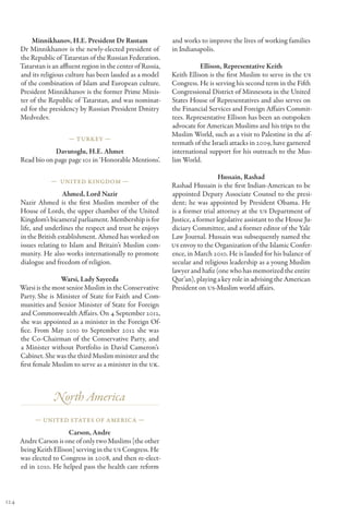 Minnikhanov, H.E. President Dr Rustam                  and works to improve the lives of working families
      Dr Minnikhanov is the newly-elected president of           in Indianapolis.
      the Republic of Tatarstan of the Russian Federation.
      Tatarstan is an affluent region in the center of Russia,              Ellison, Representative Keith
      and its religious culture has been lauded as a model       Keith Ellison is the first Muslim to serve in the US
      of the combination of Islam and European culture.          Congress. He is serving his second term in the Fifth
      President Minnikhanov is the former Prime Minis-           Congressional District of Minnesota in the United
      ter of the Republic of Tatarstan, and was nominat-         States House of Representatives and also serves on
      ed for the presidency by Russian President Dmitry          the Financial Services and Foreign Affairs Commit-
      Medvedev.                                                  tees. Representative Ellison has been an outspoken
                                                                 advocate for American Muslims and his trips to the
                                                                 Muslim World, such as a visit to Palestine in the af-
                         — Turkey —
                                                                 termath of the Israeli attacks in 2009, have garnered
                  Davutoglu, H.E. Ahmet                          international support for his outreach to the Mus-
      Read bio on page page 101 in ‘Honorable Mentions’.         lim World.

                                                                                    Hussain, Rashad
                  — United Kingdom —
                                                                 Rashad Hussain is the first Indian-American to be
                       Ahmed, Lord Nazir                         appointed Deputy Associate Counsel to the presi-
      Nazir Ahmed is the first Muslim member of the              dent; he was appointed by President Obama. He
      House of Lords, the upper chamber of the United            is a former trial attorney at the US Department of
      Kingdom’s bicameral parliament. Membership is for          Justice, a former legislative assistant to the House Ju-
      life, and underlines the respect and trust he enjoys       diciary Committee, and a former editor of the Yale
      in the British establishment. Ahmed has worked on          Law Journal. Hussain was subsequently named the
      issues relating to Islam and Britain’s Muslim com-         US envoy to the Organization of the Islamic Confer-
      munity. He also works internationally to promote           ence, in March 2010. He is lauded for his balance of
      dialogue and freedom of religion.                          secular and religious leadership as a young Muslim
                                                                 lawyer and hafiz (one who has memorized the entire
                     Warsi, Lady Sayeeda                         Qur’an), playing a key role in advising the American
      Warsi is the most senior Muslim in the Conservative        President on US-Muslim world affairs.
      Party. She is Minister of State for Faith and Com-
      munities and Senior Minister of State for Foreign
      and Commonwealth Affairs. On 4 September 2012,
      she was appointed as a minister in the Foreign Of-
      fice. From May 2010 to September 2012 she was
      the Co-Chairman of the Conservative Party, and
      a Minister without Portfolio in David Cameron’s
      Cabinet. She was the third Muslim minister and the
      first female Muslim to serve as a minister in the UK.



                   North America
            — United States of America —

                        Carson, Andre
      Andre Carson is one of only two Muslims [the other
      being Keith Ellison] serving in the US Congress. He
      was elected to Congress in 2008, and then re-elect-
      ed in 2010. He helped pass the health care reform



124
 