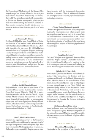 the Promotion of Moderation of  the Kuwaiti Min-          frayed recently with the instances of demonizing
      istry of Awqaf and Islamic Affairs; its aim is to pro-    Muslims as terrorists. There is widespread displeas-
      mote Islamic moderation domestically and around           ure among the coastal Muslim population with the
      the world. The center has worked with communities         national government.
      in Britain and Russia, among other places, to pro-
      mote moderation among the extremist elements of
                                                                              — Mozambique —
      their Muslim population. Locally it trains over 700
      imams at a time with a focus on practices of mod-                  Cheba, Sheikh Muhamad Aboulai
      eration.                                                  Cheba is the provincial director of 139 registered
                                                                madrasahs (Islamic    schools), where pupils start
                                                                learning about HIV/AIDS as early as six years of age.
              — United Ar ab Emir ates —
                                                                He raises awareness that the disease is not a divine
                      Al-Haddad, Dr Ahmed                       punishment, and sees mosques as the perfect place
      Dr Ahmed Al-Haddad is the Grand Mufti of Dubai            for the dissemination of such knowledge. HIV/AIDS
      and director of the Dubai Fatwa Administration            affects roughly 15 percent of the adult population of
      with the Department of Islamic Affairs and Chari-         Mozambique.
      table Activities. In late 2009 Dr Al-Haddad an-
      nounced the start of a program designed to develop
                                                                                  — Nigeria —
      a cadre of fully-trained and certified female muftis
      who will be able to issue fatwas and be recognized as                     Adegbite, Dr Lateef
      leading Islamic scholars alongside their male coun-       Dr Lateef Adegbite was appointed Secretary-Gen-
      terparts. This is considered to be the first deliberate   eral of the Nigeria Supreme Council for Islamic Af-
      attempt at including women at the highest levels of       fairs (NSCIA) in 1988. A lawyer by training, he has
      Islamic scholarship in Dubai, and presents the pos-       held various governmental posts as well as being ac-
      sibility of a female Grand Mufti in the future.           tive in Muslim organisations since his student days.

                                                                             Ajibola, H.E. Prince Bola
                                                                Prince Bola Ajibola is the former head of the Ni-
              Sub-Saharan Africa                                gerian High Commission in London and the
                                                                president and founder of the Islamic Movement for
                                                                Africa. He also served as the vice chairman of the
                          — Chad —
                                                                International Court of Justice (ICJ) in The Hague
               Abakar, Sheikh Hussain Hassan                    between 1991 and 1994. In 1994 Prince Ajibola was
      Sheikh Hussain Hassan Abakar is the Imam of the           appointed Judge ad-hoc to the Permanent Court
      Muslims of Chad and the chairman of the Supreme           of International Arbitration, with respect to the
      Council of Islamic Affairs in Chad. He is also a          court’s deliberations on the land dispute between
      founding member of the Muslim World League                Nigeria and Cameroon. He also served as the At-
      (MWL). Abakar oversees the activities of the Su-          torney General and Minister of Justice in Nigeria.
      preme Council of Islamic Affairs in implementing          Most recently he founded the Crescent University,
      educational and cultural programs through Islamic         in Abeokuta, Nigeria.
      schools, educational books and training courses for
      imams. He has been important in fundraising for                     Mohamed, Imam Ustaz Musa
      the education of Muslims in Chad.                         Imam Mohamed is the chief imam of the Abuja Na-
                                                                tional Mosque in Nigeria. As the leading imam of
                                                                the national mosque of Nigeria, Imam Mohamed is
                         — Kenya —
                                                                often the spokesperson for Islamic religious affairs
                  Khalifa, Sheikh Mohammed                      in the country.
      Khalifa is the organizing secretary of the Council of
      Imams and Preachers of Kenya, he is also the head of
                                                                              — South Africa —
      the as yet unregistered Islamic Party of Kenya. Rela-
      tions between the Muslim population of Kenya and                   Hendricks, Maulana Igsaan
      the broader society, especially the government, have      Hendricks is the president of the Muslim Judi-


126
 