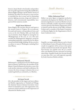 ferences, Imam Hendi is the founder and president                     South America
the non-profit organization Clergy Beyond Borders,
Human Rights Dialogue and the Islamic Society of
                                                                        — Argentina —
Frederick. His efforts over the past 14 years not just
in interfaith but also in issues such as eliminating                 Hallar, Muhammad Yusuf
poverty, fighting terrorism, drugs and violence in       Hallar is an active figure in Argentina involved in
America, and environmental responsibility have           community development for Muslims. He has con-
garnered him numerous awards.                            ducted comprehensive research on Muslims in Latin
                                                         America and holds a number of positions including
              Magid, Imam Mohamed                        secretary general of the Islamic Organization of Lat-
Imam Magid is the executive director and imam at         in America and the director of the Office of Islamic
 the ADAMS Center in Virginia. He is an advocate         Culture and is a member of the Expert Committee
 for youth and women, is the president of ISNA, and      on Minority Rights for the Organization of the Is-
 serves on the FBI’s Muslim, Sikh, and Arab Advi-        lamic Conference (OIC).
 sory Committee. Imam Magid was among the ten
‘Washingtonians of the year’ in 2010 who were
                                                                          — Ecuador —
 awarded the Washingtonian Magazine’s award for
 outstanding leadership, in particular for his efforts                      Suquillo, Juan
 toward interfaith bridge-building. He has served as     Suquillo is an imam and the director and co-found-
 an advisor to many in Washingon, including Presi-       er of the Islamic Centre of Ecuador. He has received
 dent Obama.                                             awards in recognition of his services to the nation,
                                                         and has translated many books into Spanish. These
                                                         have become very popular since the 9/11 attacks
                                                         when non-Muslims became interested in learning
                  Caribbean                              about Islam. Suquillo’s books have become bestsell-
                                                         ers since then. He is very well respected, especially
                                                         by South American Muslim scholars.
                  — Jamaica —

               Muhammad, Mustafa
Muhammad is a spokesperson for the Muslim popu-
lation of Jamaica and has been the president of the
Islamic Council of Jamaica for the past 14 years. His
work involves education and halal certification. He
oversees the eleven mosques in Jamaica that are at-
tended regularly by an estimated 5,000 Muslims.

        — Trinidad and Tobago —

                 Ali, Imam Yacoob
Ali is the president of the largest and most influen-
tial Muslim organization in Trinidad and Tobago,
the Anjuman Sunnat ul Jamaat Association (ASJA)
which was founded in 1936. Ali’s organization runs
numerous schools and focuses on the importance of
education for Muslim youth.




                                                                                                                 131
 