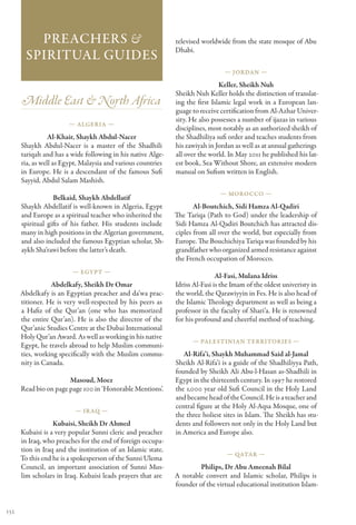 Preachers &                                         televised worldwide from the state mosque of Abu
                                                              Dhabi.
        Spiritual Guides
                                                                                — Jordan —

                                                                               Keller, Sheikh Nuh
                                                              Sheikh Nuh Keller holds the distinction of translat-
      Middle East & North Africa                              ing the first Islamic legal work in a European lan-
                                                              guage to receive certification from Al-Azhar Univer-
                                                              sity. He also possesses a number of ijazas in various
                       — Algeria —
                                                              disciplines, most notably as an authorized sheikh of
                 Al-Khair, Shaykh Abdul-Nacer                 the Shadhiliya sufi order and teaches students from
      Shaykh Abdul-Nacer is a master of the Shadhili          his zawiyah in Jordan as well as at annual gatherings
      tariqah and has a wide following in his native Alge-    all over the world. In May 2011 he published his lat-
      ria, as well as Egypt, Malaysia and various countries   est book, Sea Without Shore, an extensive modern
      in Europe. He is a descendant of the famous Sufi        manual on Sufism written in English.
      Sayyid, Abdul Salam Mashish.
                                                                               — Morocco —
                  Belkaid, Shaykh Abdellatif
      Shaykh Abdellatif is well-known in Algeria, Egypt              Al-Boutchich, Sidi Hamza Al-Qadiri
      and Europe as a spiritual teacher who inherited the     The Tariqa (Path to God) under the leadership of
      spiritual gifts of his father. His students include     Sidi Hamza Al-Qadiri Boutchich has attracted dis-
      many in high positions in the Algerian government,      ciples from all over the world, but especially from
      and also included the famous Egyptian scholar, Sh-      Europe. The Bouchichiya Tariqa was founded by his
      aykh Sha’rawi before the latter’s death.                grandfather who organized armed resistance against
                                                              the French occupation of Morocco.
                         — Egypt —
                                                                              Al-Fasi, Mulana Idriss
                 Abdelkafy, Sheikh Dr Omar                    Idriss Al-Fasi is the Imam of the oldest univeristy in
      Abdelkafy is an Egyptian preacher and da’wa prac-       the world, the Qarawiyyin in Fes. He is also head of
      titioner. He is very well-respected by his peers as     the Islamic Theology department as well as being a
      a Hafiz of the Qur’an (one who has memorized            professor in the faculty of Shari’a. He is renowned
      the entire Qur’an). He is also the director of the      for his profound and cheerful method of teaching.
      Qur’anic Studies Centre at the Dubai International
      Holy Qur’an Award. As well as working in his native
                                                                    — Palestinian Territories —
      Egypt, he travels abroad to help Muslim communi-
      ties, working specifically with the Muslim commu-          Al-Rifa’i, Shaykh Muhammad Said al-Jamal
      nity in Canada.                                         Sheikh Al-Rifa’i is a guide of the Shadhiliyya Path,
                                                              founded by Sheikh Ali Abu-l-Hasan as-Shadhili in
                       Masoud, Moez                           Egypt in the thirteenth century. In 1997 he restored
      Read bio on page page 100 in ‘Honorable Mentions’.      the 1,000 year old Sufi Council in the Holy Land
                                                              and became head of the Council. He is a teacher and
                                                              central figure at the Holy Al-Aqsa Mosque, one of
                          — Ir aq —
                                                              the three holiest sites in Islam. The Sheikh has stu-
                  Kubaisi, Sheikh Dr Ahmed                    dents and followers not only in the Holy Land but
      Kubaisi is a very popular Sunni cleric and preacher     in America and Europe also.
      in Iraq, who preaches for the end of foreign occupa-
      tion in Iraq and the institution of an Islamic state.
                                                                                 — Qatar —
      To this end he is a spokesperson of the Sunni Ulema
      Council, an important association of Sunni Mus-                  Philips, Dr Abu Ameenah Bilal
      lim scholars in Iraq. Kubaisi leads prayers that are    A notable convert and Islamic scholar, Philips is
                                                              founder of the virtual educational institution Islam-


132
 