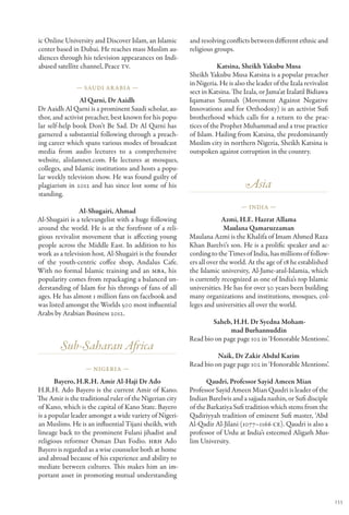 ic Online University and Discover Islam, an Islamic      and resolving conflicts between different ethnic and
center based in Dubai. He reaches mass Muslim au-        religious groups.
diences through his television appearances on Indi-
abased satellite channel, Peace TV.                                 Katsina, Sheikh Yakubu Musa
                                                         Sheikh Yakubu Musa Katsina is a popular preacher
                                                         in Nigeria. He is also the leader of the Izala revivalist
               — Saudi Ar abia —
                                                         sect in Katsina. The Izala, or Jama’at Izalatil Bidiawa
                Al Qarni, Dr Aaidh                       Iqamatus Sunnah (Movement Against Negative
Dr Aaidh Al Qarni is a prominent Saudi scholar, au-      Innovations and for Orthodoxy) is an activist Sufi
thor, and activist preacher, best known for his popu-    brotherhood which calls for a return to the prac-
lar self-help book Don’t Be Sad. Dr Al Qarni has         tices of the Prophet Muhammad and a true practice
garnered a substantial following through a preach-       of Islam. Hailing from Katsina, the predominantly
ing career which spans various modes of broadcast        Muslim city in northern Nigeria, Sheikh Katsina is
media from audio lectures to a comprehensive             outspoken against corruption in the country.
website, alislamnet.com. He lectures at mosques,
colleges, and Islamic institutions and hosts a popu-
lar weekly television show. He was found guilty of
plagiarism in 2012 and has since lost some of his                              Asia
standing.
                                                                              — India —
                Al-Shugairi, Ahmad
Al-Shugairi is a televangelist with a huge following                   Azmi, H.E. Hazrat Allama
around the world. He is at the forefront of a reli-                    Maulana Qamaruzzaman
gious revivalist movement that is affecting young        Maulana Azmi is the Khalifa of Imam Ahmed Raza
people across the Middle East. In addition to his        Khan Barelvi’s son. He is a prolific speaker and ac-
work as a television host, Al-Shugairi is the founder    cording to the Times of India, has millions of follow-
of the youth-centric coffee shop, Andalus Cafe.          ers all over the world. At the age of 18 he established
With no formal Islamic training and an MBA, his          the Islamic university, Al-Jame-atul-Islamia, which
popularity comes from repackaging a balanced un-         is currently recognized as one of India’s top Islamic
derstanding of Islam for his throngs of fans of all      universities. He has for over 50 years been building
ages. He has almost 1 million fans on facebook and       many organizations and institutions, mosques, col-
was listed amongst the Worlds 500 most influential       leges and universities all over the world.
Arabs by Arabian Business 2012.
                                                                 Saheb, H.H. Dr Syedna Moham-
                                                                       mad Burhannuddin
                                                         Read bio on page page 102 in ‘Honorable Mentions’.
        Sub-Saharan Africa
                                                                   Naik, Dr Zakir Abdul Karim
                                                         Read bio on page page 102 in ‘Honorable Mentions’.
                  — Nigeria —

       Bayero, H.R.H. Amir Al-Haji Dr Ado                       Qaudri, Professor Sayid Ameen Mian
H.R.H. Ado Bayero is the current Amir of Kano.           Professor Sayid Ameen Mian Qaudri is leader of the
The Amir is the traditional ruler of the Nigerian city   Indian Barelwis and a sajjada nashin, or Sufi disciple
of Kano, which is the capital of Kano State. Bayero      of the Barkatiya Sufi tradition which stems from the
is a popular leader amongst a wide variety of Nigeri-    Qadiriyyah tradition of eminent Sufi master, ‘Abd
an Muslims. He is an influential Tijani sheikh, with     Al-Qadir Al-Jilani (1077–1166 CE). Qaudri is also a
lineage back to the prominent Fulani jihadist and        professor of Urdu at India’s esteemed Aligarh Mus-
religious reformer Osman Dan Fodio. HRH Ado              lim University.
Bayero is regarded as a wise counselor both at home
and abroad because of his experience and ability to
mediate between cultures. This makes him an im-
portant asset in promoting mutual understanding


                                                                                                                     133
 