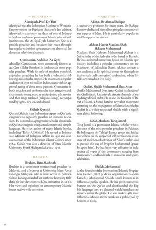 — Indonesia —                                            — Pakistan —

                     Alawiyaah, Prof. Dr Tuti                            Akhtar, Dr Ahmad Rafique
      Alawiyaah was the Indonesian Minister of Women’s        A university professor for many years, Dr Rafique
      Empowerment in President Suharto’s last cabinet.        has now dedicated himself to giving lectures on vari-
      Alawiyaah is currently the dean of one of Indone-       ous aspects of Islam. He is particularly popular in
      sia’s oldest and most prominent Islamic educational     middle-upper class circles.
      institutions, the As Syafi’iyah University. She is a
      prolific preacher and broadens her reach through                   Akhtar, Hazrat Maulana Shah
      her regular television appearances on almost all In-                    Hakeem Muhammad
      donesian television channels.                           Maulana Shah Hakeem Muhammad Akhtar is a
                                                              Sufi scholar of the Ashrafia order based in Karachi.
                Gymnastiar, Abdullah ‘Aa Gym                  He has authored numerous books on Islamic spir-
      Abdullah Gymnastiar, more commonly known as             ituality including a popular commentary on the
      Aa Gym (Elder Brother), is Indonesia’s most pop-        Mathnawi of Jalaluddin Rumi. Akhtar attracts a
      ular preacher. With his style of modern, youthful,      vast audience at his spiritual center or khanqah for
      enjoyable preaching he has built a substantial fol-     islah-e-nafs (self-correction) and online, where his
      lowing and a media empire. He maintains a regular       talks are broadcast live daily.
      audience of over 80 million Indonesians with an ap-
      proval rating of close to 90 percent. Gymnastiar is           Qadiri, Sheikh Muhammad Ilyas Attar
      both preacher and performer; he is an attractive and    Sheikh Muhammad Ilyas Attar Qadiri is a leader of
      charismatic young man, he makes jokes, tells stories    the Qadiriyyah, Radaviyyah, Attariya branch of the
      and then sings nasheed (religious songs) accompa-       Qadiriyyah Sufi order. He is also the founder of Da-
      nied by lights, dry ice, and a band.                    wat-e-Islami, a Sunni Barelwi revivalist movement
                                                              centering on the propagation of Islamic knowledge.
                        Shihab, Quraish                       Qadiri is a widely-respected sheikh with a signifi-
      Quraish Shihab is an Indonesian expert on Qur’anic      cant global following.
      exegesis who regularly preaches on national televi-
      sion. He is noted as a progressive scholar who teach-               Sahab, Maulana Tariq Jameel
      es Qur’anic exegesis using actual context and simple    Tariq Jamil is a prominent Islamic scholar who is
      language. He is an author of many Islamic books,        also one of the most popular preachers in Pakistan.
      including ‘Tafsir Al-Misbah’. He served as Indone-      He belongs to the Tabligh Jamaat group and his lec-
      sian Minister of Religious Affairs in 1998 and also     tures focus on the subject of self-purification, avoid-
      as chairman of the Indonesian Ulama Council since       ance of violence, observance of Allah’s orders and
      1984. Shihab was also a director of State Islamic       to pursue the way of Prophet Muhammad (peace
      University, Syarif Hidayatullah 1992–1998.              be upon him). He has been very effective in influ-
                                                              encing all types of the community ranging from
                                                              businessmen and landlords to ministers and sports
                       — Mal aysia —
                                                              celebrities.
                     Ibrahim, Dato Mashitah
       Ibrahim is a prominent motivational preacher in                       Shaikh, Mohammad
       Malaysia, and a lecturer at University Islam Anta-     As the founder of the International Islamic Propaga-
       rabangsa Malaysia, who is now active in politics.      tion Center (IIPC) (a da’wa organization based in
       Sultan Pahang awarded her with the honorary title      Karachi), Mohammad Shaikh is well-known as an
      ‘dato’ for her devotion to da’wa initiatives in 2000.   influential public speaker. He has given numerous
       Her views and opinions on contemporary Islamic         lectures on the Qur’an and also founded the Eng-
       issues receive wide attention.                         lish language IIPC TV channel which broadcasts to
                                                              viewers across the globe. He was ranked 4th most
                                                              influential Muslim in the world on a public poll by
                                                              Reuters in 2009.




134
 