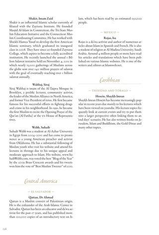 Shakir, Imam Zaid                       lam, which has been read by an estimated 250,000
      Shakir is an influential Islamic scholar currently af-   people.
      filiated with the Zaytuna Institute. He founded
      Masjid Al-Islam in Connecticut, the Tri-State Mus-
                                                                                 — Mexico —
      lim Education Initiative and the Connecticut Mus-
      lim Coordinating Committee. He has worked with                                 Rojas, Isa
      Shiekh Hamza Yusuf to develop the first American         Rojas is a da’wa activist and author of numerous ar-
      Islamic seminary, which graduated its inaugural          ticles about Islam in Spanish and French. He is also
      class in 2008. They have since co-founded Zaytuna        a student of religion at Al-Madina University, Saudi
      College, which aspires to become a fully accredited      Arabia. Around 4 million people or more have read
      institution. He recently launched the annual 1 Bil-      his articles and translations which have been pub-
      lion Salawat initiative held on November 4, 2012 in      lished on various Islamic websites. He is one of the
      which nearly 15,000 gatherings of Muslims across         writers and editors at Islamweb.net.
      the globe sent over 140 million prayers of salawat
      with the goal of eventually reaching over 1 billion
      salawat annually.
                                                                                 Caribbean
                         Wahhaj, Siraj
      Siraj Wahhaj is imam of the Al-Taqwa Mosque in
                                                                       — Trinidad and Tobago —
      Brooklyn, a prolific lecturer, community activist,
      the leader of the Muslim Alliance in North America,                      Hosein, Shaykh Imran
      and former Vice President of ISNA. He first became        Shaykh Imran Hosein has become increasingly pop-
      famous for his successful efforts in fighting drugs       ular in recent years due mainly to his lectures which
      and crime in his neighborhood. In 1991, he became         have been viewed on youtube. His lecture topics fre-
      the first Muslim to recite the Opening Prayer of the      quently look at current events and try to put them
      Qur’an (Al-Fatiha) at the US House of Representa-         into a larger perspective often linking them to an
      tives.                                                   ‘end days’ scenario. He has also written books on Je-
                                                                rusalem, Islam and Buddhism, the Gold Dinar and
                        Webb, Suhaib                            many other topics.
      Suhaib Webb was a student at Al-Azhar University
      in Egypt from 2004–2010 and has come to promi-
      nence as a young American preacher and activist
      from Oklahoma. He has a substantial following of
      Muslim youth who visit his website and attend his
      lectures in throngs due to his unique appeal and
      moderate approach to Islam. His website, www.Su-
      haibWebb.com, was voted the best “Blog of the Year”
      by the 2009 Brass Crescent awards and his tweets
      won him the vote of “Best Muslim Tweeter” of 2010.



                  Central America
                     — El Salvador —

                       Qattan, Dr Ahmad
      Qattan is a Muslim convert of Palestinian origin.
      He is the cofounder of the Arab Islamic Center in
      Salvador. Qattan has been an educator and da’wa ac-
      tivist for the past 17 years, and has published more
      than 100,000 copies of an introductory text on Is-


136
 