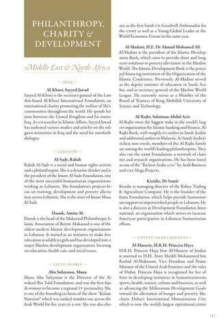 Philanthropy,                                        sen as the first Saudi UN Goodwill Ambassador for
                                                         the UNDP as well as a Young Global Leader at the
      Charity &                                          World Economic Forum in the same year.
     Development                                             Al-Madani, H.E. Dr Ahmad Mohamed Ali
                                                         Al-Madani is the president of the Islamic Develop-
                                                         ment Bank, which aims to provide short and long-
                                                         term solutions to poverty alleviation in the Muslim
Middle East & North Africa                               World. The Islamic Development Bank is the princi-
                                                         pal financing institution of the Organization of the
                                                         Islamic Conference. Previously, Al-Madani served
                    — Ir aq —
                                                         as the deputy minister of education in Saudi Ara-
               Al-Khoei, Sayyed Jawad                    bia, and as secretary general of the Muslim World
Sayyed Al-Khoei is the secretary general of the Lon-     League. He currently serves as a Member of the
don-based Al-Khoei International Foundation, an          Board of Trustees of King Abdullah University of
international charity promoting the welfare of Shi‘a     Science and Technology.
communities throughout the world. He spends his
time between the United Kingdom and his native                     Al-Rajhi, Sulaiman Abdul Aziz
Iraq. As a researcher in Islamic Affairs, Sayyed Jawad   Al-Rajhi owns the biggest stake in the world’s larg-
has authored various studies and articles on the reli-   est organization for Islamic banking and finance, Al-
gious minorities in Iraq and the need for interfaith     Rajhi Bank, with roughly 60 outlets in Saudi Arabia
dialogue.                                                and additional outlets in Malaysia. As Saudi Arabia’s
                                                         richest non-royals, members of the Al-Rajhi family
                                                         are among the world’s leading philanthropists. They
                 — Lebanon —
                                                         also run the SARR Foundation: a network of chari-
                  Al-Sadr, Rabab                         ties and research organizations. He has been listed
Rabab Al-Sadr is a social and human rights activist      as one of the “Richest Arabs 2010” by Arab Business
and a philanthropist. She is a dynamic thinker and is    and UAE Mega Projects.
the president of the Imam Al-Sadr Foundation, one
of the most successful humanitarian organizations                          Kreidie, Dr Samir
working in Lebanon. The foundation’s projects fo-        Kreidie is managing director of the Rabya Trading
cus on training, development and poverty allevia-        & Agriculture Company. He is the founder of the
tion across Lebanon. She is the sister of Imam Musa      Inma Foundation, which helps provide humanitar-
Al-Sadr.                                                 ian support to impoverished people in Lebanon. He
                                                         is also a director at Development Foundation Inter-
                Daouk, Amine M.                          national, an organization which strives to increase
Daouk is the head of the Makassed Philanthropic Is-      American participation in Lebanese humanitarian
lamic Association of Beirut. Makassed is one of the      efforts.
oldest modern Islamic development organizations
in Lebanon. It started as an initiative to make free
                                                                 — United Ar ab Emir ates —
education available to girls and has developed into a
major Muslim development organization, focusing                  Al-Hussein, H.R.H. Princess Haya
on education, health care, and social issues.            H.R.H. Princess Haya bint Al-Hussein of Jordan
                                                         is married to H.H. Amir Sheikh Mohammed bin
                                                         Rashid Al-Maktoum, Vice President and Prime
              — Saudi Ar abia —
                                                         Minister of the United Arab Emirates and the ruler
                Abu Sulayman, Muna                       of Dubai. Princess Haya is recognized for her ef-
Muna Abu Sulayman is the Director of the Al-             forts in developing initiatives in humanitarianism,
waleed Bin Talal Foundation, and was the first Sau-      sports, health, science, culture and business, as well
di woman to become a regional TV personality. She        as advancing the Millennium Development Goals
is one of the founding co-hosts of the show “Kalam       toward the alleviation of hunger and poverty. She
Nawa’em” which was ranked number one across the          chairs Dubai’s International Humanitarian City
Arab World for five years in a row. She was also cho-    which is now the world’s largest operational center

                                                                                                                  137
 