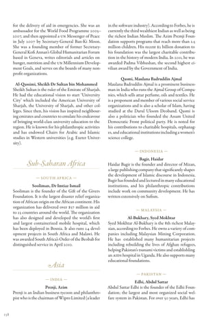 for the delivery of aid in emergencies. She was an        in the software industry). According to Forbes, he is
      ambassador for the World Food Programme 2005–             currently the third wealthiest Indian as well as being
      2007, and then appointed a UN Messenger of Peace          the richest Indian Muslim. The Azim Premji Foun-
      in July 2007 by Secretary-General Ban-Ki Moon.            dation supports programs that reach more than 2.5
      She was a founding member of former Secretary-            million children. His recent $2 billion donation to
      General Kofi Annan’s Global Humanitarian Forum            his foundation was the largest charitable contribu-
      based in Geneva, writes editorials and articles on        tion in the history of modern India. In 2011, he was
      hunger, nutrition and the UN Millennium Develop-          awarded Padma Vibhushan, the second highest ci-
      ment Goals, and serves on the boards of many non-         vilian award by the Government of India.
      profit organizations.
                                                                        Qasmi, Maulana Badruddin Ajmal
        Al-Qassimi, Sheikh Dr Sultan bin Mohammed               Maulana Badruddin Ajmal is a prominent business-
      Sheikh Sultan is the ruler of the Emirate of Sharjah.     man in India who runs the Ajmal Group of Compa-
      He had the educational vision to start ‘University        nies, which sells attar perfume, oils and textiles. He
      City’ which included the American University of           is a proponent and member of various social service
      Sharjah, the University of Sharjah, and other col-        organizations and is also a scholar of Islam, having
      leges. Since then, his vision has inspired neighbour-     studied at the Darul Uloom Deoband. Qasmi is
      ing emirates and countries to emulate his endeavour       also a politician who founded the Assam United
      of bringing world-class university education to the       Democratic Front political party. He is noted for
      region. He is known for his philanthropic activities      his contributions to charitable hospitals, orphanag-
      and has endowed Chairs for Arabic and Islamic             es, and educational institutions including a women’s
      studies in Western universities (e.g. Exeter Univer-      science college.
      sity).
                                                                                — Indonesia —

                                                                                    Bagir, Haidar
              Sub-Saharan Africa                                Haidar Bagir is the founder and director of Mizan,
                                                                a large publishing company that significantly shapes
                                                                the development of Islamic discourse in Indonesia.
                    — South Africa —
                                                                Bagir has founded and lectured in many educational
                  Sooliman, Dr Imtiaz Ismail                    institutions, and his philanthropic contributions
      Sooliman is the founder of the Gift of the Givers         include work on community development. He has
      Foundation. It is the largest disaster relief organiza-   written extensively on Sufism.
      tion of African origin on the African continent. His
      organization has delivered over $37 million in aid
                                                                                 — Mal aysia —
      to 25 countries around the world. The organization
      has also designed and developed the world’s first                     Al-Bukhary, Syed Mokhtar
      and largest containerized mobile hospital, which          Syed Mokhtar Al-Bukhary is the 8th richest Malay-
      has been deployed in Bosnia. It also runs 24 devel-       sian, according to Forbes. He owns a variety of com-
      opment projects in South Africa and Malawi. He            panies including Malaysian Mining Corporation.
      was awarded South Africa’s Order of the Beobab for        He has  established many humanitarian projects
      distinguished service in April 2010.                      including rebuilding the lives of Afghan refugees,
                                                                helping Pakistan’s tsunami victims and establishling
                                                                an AIDS hospital in Uganda. He also supports many
                                                                educational foundations.
                           Asia
                                                                                 — Pakistan —
                          — India —
                                                                                Edhi, Abdul Sattar
                          Prenji, Azim                          Abdul Sattar Edhi is the founder of the Edhi Foun-
      Prenji is an Indian business tycoon and philanthro-       dation; the largest and most organized social wel-
      pist who is the chairman of Wipro Limited (a leader       fare system in Pakistan. For over 50 years, Edhi has


138
 